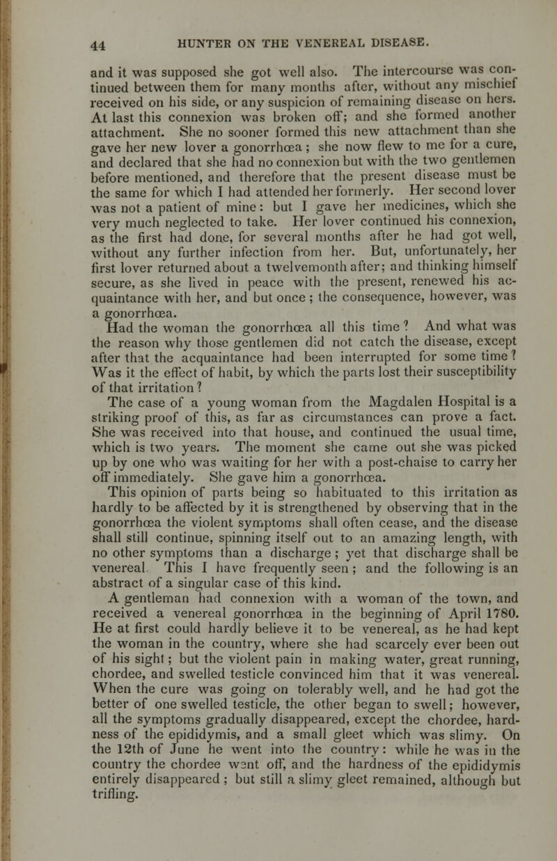 and it was supposed she got well also. The intercourse was con- tinued between them for many months after, without any mischief received on his side, or any suspicion of remaining disease on hers. At last this connexion was broken off; and she formed another attachment. She no sooner formed this new attachment than she gave her new lover a gonorrhoea; she now flew to me for a cure, and declared that she had no connexion but with the two gentlemen before mentioned, and therefore that the present disease must be the same for which I had attended her formerly. Her second lover was not a patient of mine: but I gave her medicines, which she very much neglected to take. Her lover continued his connexion, as the first had done, for several months after he had got well, without any further infection from her. But, unfortunately, her first lover returned about a twelvemonth after; and thinking himself secure, as she lived in peace with the present, renewed his ac- quaintance with her, and but once ; the consequence, however, was a gonorrhoea. Had the woman the gonorrhoea all this time ? And what was the reason why those gentlemen did not catch the disease, except after that the acquaintance had been interrupted for some time 1 Was it the effect of habit, by which the parts lost their susceptibility of that irritation 1 The case of a young woman from the Magdalen Hospital is a striking proof of this, as far as circumstances can prove a fact. She was received into that house, and continued the usual time, which is two years. The moment she came out she was picked up by one who was waiting for her with a post-chaise to carry her off immediately. She gave him a gonorrhoea. This opinion of parts being so habituated to this irritation as hardly to be affected by it is strengthened by observing that in the gonorrhoea the violent symptoms shall often cease, and the disease shall still continue, spinning itself out to an amazing length, with no other symptoms than a discharge ; yet that discharge shall be venereal. This I have frequently seen ; and the following is an abstract of a singular case of this kind. A gentleman had connexion with a woman of the town, and received a venereal gonorrhoea in the beginning of April 1780. He at first could hardly believe it to be venereal, as he had kept the woman in the country, where she had scarcely ever been out of his sight; but the violent pain in making water, great running, chordee, and swelled testicle convinced him that it was venereal. When the cure was going on tolerably well, and he had got the better of one swelled testicle, the other began to swell; however, all the symptoms gradually disappeared, except the chordee, hard- ness of the epididymis, and a small gleet which was slimy. On the 12th of June he went into the country: while he was in the country the chordee went off, and the hardness of the epididymis entirely disappeared ; but still a slimy gleet remained, although but trifling.