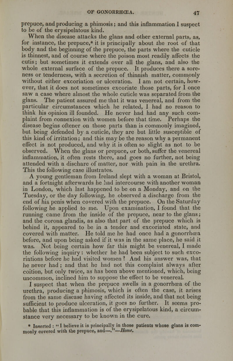 prepuce, and producing a phimosis; and this inflammation I suspect to be of the erysipelatous kind. When the disease attacks the glans and other external parts, as, for instance, the prepuce,* it is pr/incipally about the root of that body and the beginning of the prepuce, the parts where the cuticle is thinnest, and of course where the poison most readily affects the cutis; but sometimes it extends over all the glans, and also the whole external surface of the prepuce. It produces there a sore- ness or tenderness, with a secretion of thinnish matter, commonly without either excoriation or ulceration. I am not certain, how- ever, that it does not sometimes excoriate those parts, for I once saw a case where almost the whole cuticle was separated from the glans. The patient assured me that it was venereal, and from the particular circumstances which he related, I had no reason to think his opinion ill founded. He never had had any such com- plaint from connexion with women before that time. Perhaps the disease begins oftener on those parts than is commonly imagined, but being defended by a cuticle, they are but little susceptible of this kind of irritation; and this may be the reason why a permanent effect is not produced, and why it is often so slight as not to be observed. When the glans or prepuce, or both, suffer the venereal inflammation, it often rests there, and goes no further, not being attended with a dischare of matter, nor with pain in the urethra. This the following case illustrates. A young gentleman from Ireland slept with a woman at Bristol, and a fortnight afterwards he had intercourse with another woman in London, which last happened to be on a Monday, and on the Tuesday, or the day following, he observed a discharge from the end of his penis when covered with the prepuce. On the Saturday following he applied to me. Upon examination, I found that the running came from the inside of the prepuce, near to the glans; and the corona glandis, as also that part of the prepuce which is behind it, appeared to be in a tender and excoriated state, and covered with matter. He told me he had once had a gonorrhoea before, and upon being asked if it was in the same place, he said it was. Not being certain how far this might be venereal, I made the following inquiry: whether he had been subject to such exco- riations before he had visited women 1 And his answer was, that he never had ; and that he had not this complaint always after coition, but only twice, as has been above mentioned, which, being uncommon, inclined him to suppose the effect to be venereal. I suspect that when the prepuce swells in a gonorrhoea of the urethra, producing a phimosis, which is often the case, it arises from the same disease having affected its inside, and that not being sufficient to produce ulceration, it goes no further. It seems pro- bable that this inflammation is of the erysipelatous kind, a circum- stance very necessary to be known in the cure. * Inserted : I believe it is principally in those patients whose glans is com- monly covered with the prepuce, and—.—Home.