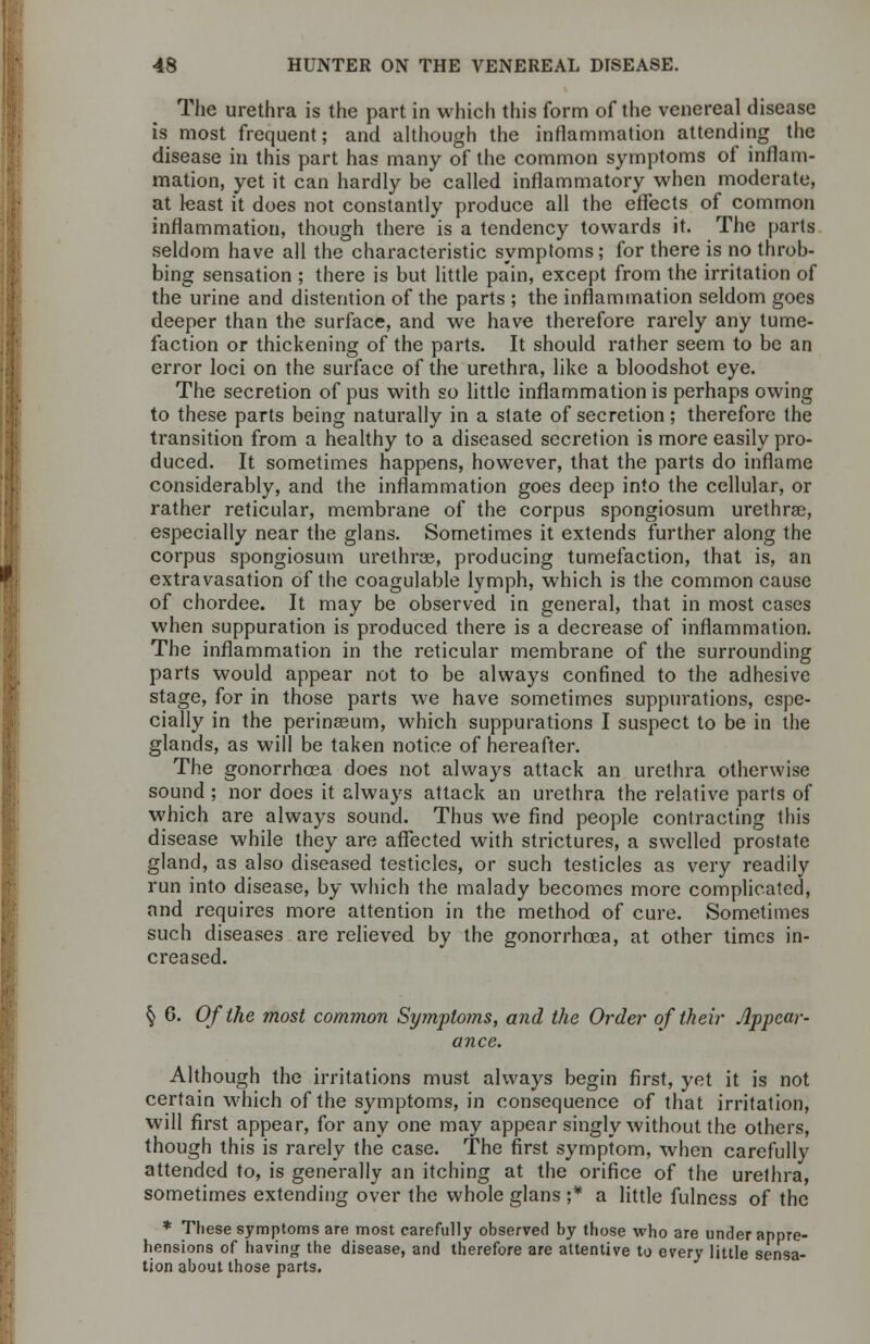 The urethra is the part in which this form of the venereal disease is most frequent; and although the inflammation attending the disease in this part has many of the common symptoms of inflam- mation, yet it can hardly be called inflammatory when moderate, at least it does not constantly produce all the effects of common inflammation, though there is a tendency towards it. The parts seldom have all the characteristic symptoms; for there is no throb- bing sensation ; there is but little pain, except from the irritation of the urine and distention of the parts ; the inflammation seldom goes deeper than the surface, and we have therefore rarely any tume- faction or thickening of the parts. It should rather seem to be an error loci on the surface of the urethra, like a bloodshot eye. The secretion of pus with so little inflammation is perhaps owing to these parts being naturally in a state of secretion; therefore the transition from a healthy to a diseased secretion is more easily pro- duced. It sometimes happens, however, that the parts do inflame considerably, and the inflammation goes deep into the cellular, or rather reticular, membrane of the corpus spongiosum urethrac, especially near the glans. Sometimes it extends further along the corpus spongiosum urethrse, producing tumefaction, that is, an extravasation of the coagulable lymph, which is the common cause of chordee. It may be observed in general, that in most cases when suppuration is produced there is a decrease of inflammation. The inflammation in the reticular membrane of the surrounding parts would appear not to be always confined to the adhesive stage, for in those parts we have sometimes suppurations, espe- cially in the perinaeum, which suppurations I suspect to be in the glands, as will be taken notice of hereafter. The gonorrhoea does not always attack an urethra otherwise sound ; nor does it always attack an urethra the relative parts of which are always sound. Thus we find people contracting this disease while they are affected with strictures, a swelled prostate gland, as also diseased testicles, or such testicles as very readily run into disease, by which the malady becomes more complicated, and requires more attention in the method of cure. Sometimes such diseases are relieved by the gonorrhoea, at other times in- creased. § 6. Of the most common Symptoms, and the Order of their Appear- ance. Although the irritations must always begin first, yet it is not certain which of the symptoms, in consequence of that irritation, will first appear, for any one may appear singly without the others, though this is rarely the case. The first symptom, when carefully attended to, is generally an itching at the orifice of the urethra, sometimes extending over the whole glans ;* a little fulness of the * These symptoms are most carefully observed by those who are under appre- hensions of having the disease, and therefore are attentive to every little sensa- tion about those parts.