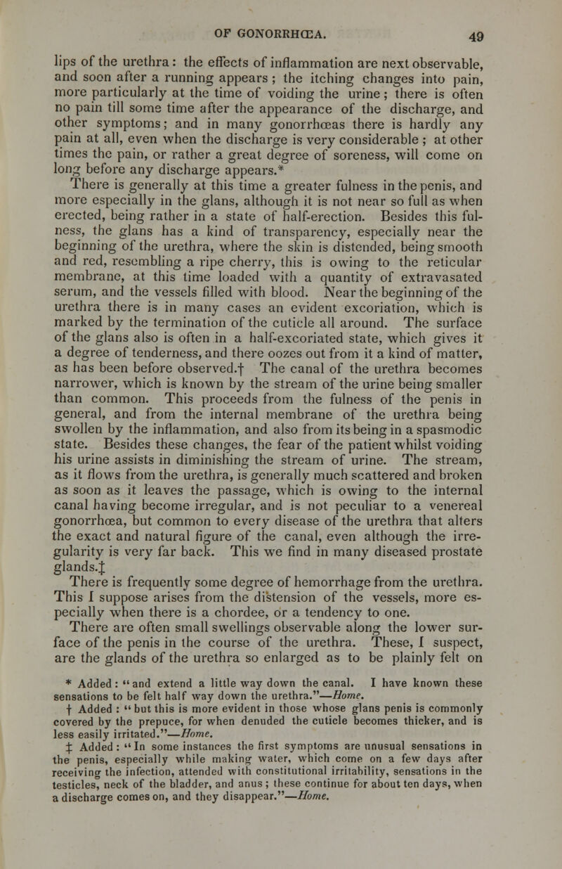 lips of the urethra: the effects of inflammation are next observable, and soon after a running appears ; the itching changes into pain, more particularly at the time of voiding the urine; there is often no pain till some time after the appearance of the discharge, and other symptoms; and in many gonorrhoeas there is hardly any pain at all, even when the discharge is very considerable ; at other times the pain, or rather a great degree of soreness, will come on long before any discharge appears.* There is generally at this time a greater fulness in the penis, and more especially in the glans, although it is not near so full as when erected, being rather in a state of half-erection. Besides this ful- ness, the glans has a kind of transparency, especially near the beginning of the urethra, where the skin is distended, being smooth and red, resembling a ripe cherry, this is owing to the reticular membrane, at this time loaded with a quantity of extravasated serum, and the vessels filled with blood. Near the beginning of the urethra there is in many cases an evident excoriation, which is marked by the termination of the cuticle all around. The surface of the glans also is often in a half-excoriated state, which gives it a degree of tenderness, and there oozes out from it a kind of matter, as has been before observed.f The canal of the urethra becomes narrower, which is known by the stream of the urine being smaller than common. This proceeds from the fulness of the penis in general, and from the internal membrane of the urethra being swollen by the inflammation, and also from its being in a spasmodic state. Besides these changes, the fear of the patient whilst voiding his urine assists in diminishing the stream of urine. The stream, as it flows from the urethra, is generally much scattered and broken as soon as it leaves the passage, which is owing to the internal canal having become irregular, and is not peculiar to a venereal gonorrhoea, but common to every disease of the urethra that alters the exact and natural figure of the canal, even although the irre- gularity is very far back. This we find in many diseased prostate glands.J There is frequently some degree of hemorrhage from the urethra. This I suppose arises from the distension of the vessels, more es- pecially when there is a chordee, or a tendency to one. There are often small swellings observable along the lower sur- face of the penis in the course of the urethra. These, I suspect, are the glands of the urethra so enlarged as to be plainly felt on * Added: and extend a little way down the canal. I have known these sensations to be felt half way down the urethra.—Home. f Added :  but this is more evident in those whose glans penis is commonly covered by the prepuce, for when denuded the cuticle becomes thicker, and is less easily irritated.—Home. X Added: In some instances the first symptoms are unusual sensations in the penis, especially while making water, which come on a few days after receiving the infection, attended with constitutional irritability, sensations in the testicles, neck of the bladder, and anus ; these continue for about ten days, when a discharge comes on, and they disappear.—Home.