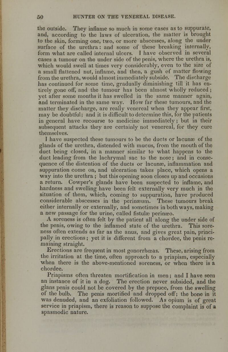 the outside. They inflame so much in some cases as to suppurate, and, according to the laws of ulceration, the matter is brought to the skin, forming one, two, or more abscesses, along the under surface of the urethra : and some of these breaking internally, form what are called internal ulcers. I have observed in several cases a tumour on the under side of the penis, where the urethra is, which would swell at times very considerably, even to the size of a small flattened nut, inflame, and then, a gush of matter flowing from the urethra, would almost immediately subside. The discharge has continued for some time, gradually diminishing till it has en- tirely gone off, and the tumour has been almost wholly reduced ; yet after some months it has swelled in the same manner again, and terminated in the same way. How far these tumours, and the matter they discharge, are really venereal when they appear first, may be doubtful; and it is difficult to determine this, for the patients in general have recourse to medicine immediately; but in their subsequent attacks they are certainly not venereal, for they cure themselves. T have suspected these tumours to be the ducts or lacunas of the glands of the urethra, distended with mucus, from the mouth of the duct being closed, in a manner similar to what happens to the duct leading from the lachrymal sac to the nose; and in conse- quence of the distention of the ducts or lacunas, inflammation and suppuration come on, and ulceration takes place, which opens a way into the urethra ; but this opening soon closes up and occasions a return. Cowper's glands have been suspected to inflame, and hardness and swelling have been felt externally very much in the situation of them, which, coming to suppuration, have produced considerable abscesses in the perinaeum. These tumours break either internally or externally, and sometimes in both ways, making a new passage for the urine, called fistulas perinaeo. A soreness is often felt by the patient all along the under side of the penis, owing to the inflamed state of the urethra. This sore- ness often extends as far as the anus, and gives great pain, princi- pally in erections; yet it is different from a chordee, the penis re- maining straight. Erections are frequent in most gonorrhoeas. These, arising from the irritation at the time, often approach to a priapism, especially when there is the above-mentioned soreness, or when there is a chordee. Priapisms often threaten mortification in men; and I have seen an instance of it in a dog. The erection never subsided, and the glans penis could not be covered by the prepuce, from the swelling of the bulb. The penis mortified and dropped off; the bone in it was denuded, and an exfoliation followed. As opium is of great service in priapism, there is reason to suppose the complaint is of a spasmodic nature.