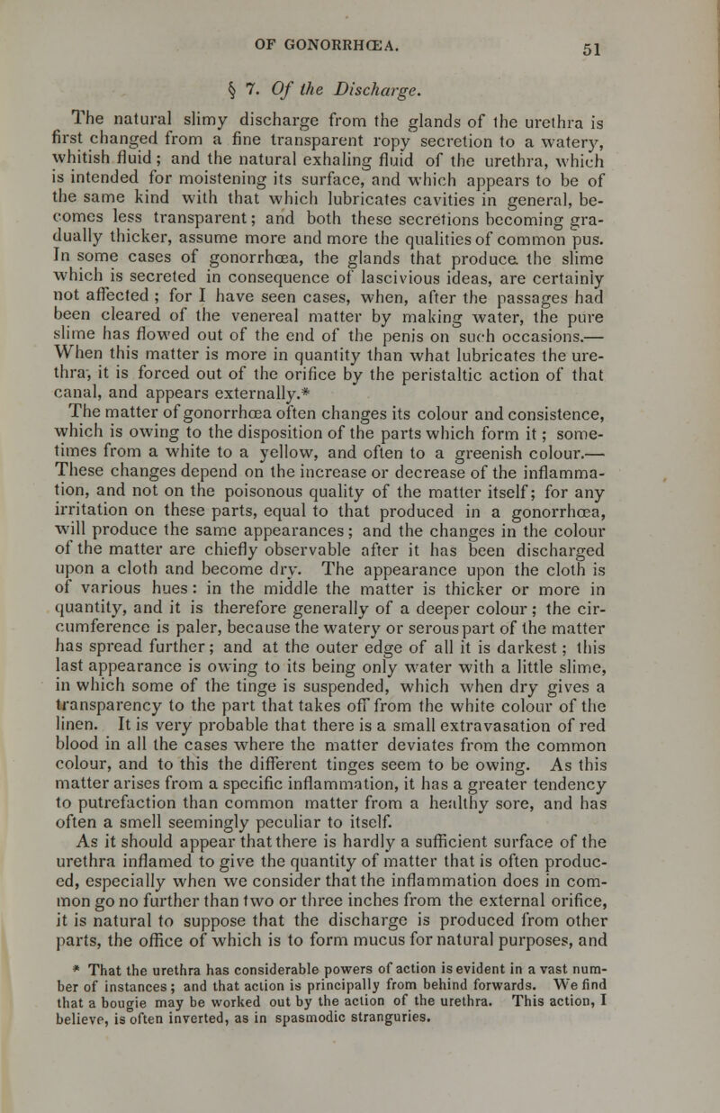 § 7. Of the Discharge. The natural slimy discharge from the glands of the urethra is first changed from a fine transparent ropy secretion to a watery, whitish fluid ; and the natural exhaling fluid of the urethra, which is intended for moistening its surface, and which appears to be of the same kind with that which lubricates cavities in general, be- comes less transparent; and both these secretions becoming gra- dually thicker, assume more and more the qualities of common pus. In some cases of gonorrhoea, the glands that produce, the slime which is secreted in consequence of lascivious ideas, are certainly not affected ; for I have seen cases, when, after the passages had been cleared of the venereal matter by making water, the pure slime has flowed out of the end of the penis on such occasions.— When this matter is more in quantity than what lubricates the ure- thra, it is forced out of the orifice by the peristaltic action of that canal, and appears externally.* The matter of gonorrhoea often changes its colour and consistence, which is owing to the disposition of the parts which form it; some- times from a white to a yellow, and often to a greenish colour.— These changes depend on the increase or decrease of the inflamma- tion, and not on the poisonous quality of the matter itself; for any irritation on these parts, equal to that produced in a gonorrhoea, will produce the same appearances; and the changes in the colour of the matter are chiefly observable after it has been discharged upon a cloth and become dry. The appearance upon the cloth is of various hues: in the middle the matter is thicker or more in quantity, and it is therefore generally of a deeper colour; the cir- cumference is paler, because the watery or serous part of the matter has spread further; and at the outer edge of all it is darkest; this last appearance is owing to its being only water with a little slime, in which some of the tinge is suspended, which when dry gives a transparency to the part that takes off from the white colour of the linen. It is very probable that there is a small extravasation of red blood in all the cases where the matter deviates from the common colour, and to this the different tinges seem to be owing. As this matter arises from a specific inflammation, it has a greater tendency to putrefaction than common matter from a healthy sore, and has often a smell seemingly peculiar to itself. As it should appear that there is hardly a sufficient surface of the urethra inflamed to give the quantity of matter that is often produc- ed, especially when we consider that the inflammation does in com- mon go no further than two or three inches from the external orifice, it is natural to suppose that the discharge is produced from other parts, the office of which is to form mucus for natural purposes, and * That the urethra has considerable powers of action is evident in a vast num- ber of instances; and that action is principally from behind forwards. We find that a bougie may be worked out by the action of the urethra. This action, I believe, is often inverted, as in spasmodic stranguries.