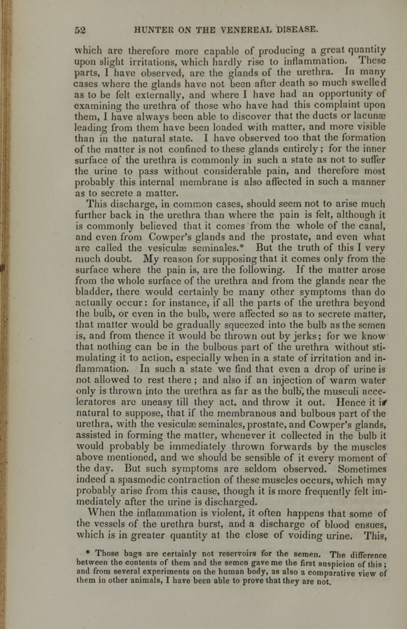 which arc therefore more capable of producing a great quantity upon slight irritations, which hardly rise to inflammation. These parts, I have observed, are the glands of the urethra. In many cases where the glands have not been after death so much swelled as to be felt externally, and where I have had an opportunity of examining the urethra of those who have had this complaint upon them, I have always been able to discover that the ducts or lacuna? leading from them have been loaded with matter, and more visible than in the natural state. I have observed too that the formation of the matter is not confined to these glands entirely; for the inner surface of the urethra is commonly in such a state as not to suffer the urine to pass without considerable pain, and therefore most probably this internal membrane is also affected in such a manner as to secrete a matter. This discharge, in common cases, should seem not to arise much further back in the urethra than where the pain is felt, although it is commonly believed that it comes from the whole of the canal, and even from Cowper's glands and the prostate, and even what are called the vesiculae seminales.* But the truth of this I very much doubt. My reason for supposing that it comes only from the surface where the pain is, are the following. If the matter arose from the whole surface of the urethra and from the glands near the bladder, there would certainly be many other symptoms than do actually occur: for instance, if all the parts of the urethra beyond the bulb, or even in the bulb, were affected so as to secrete matter, that matter would be gradually squeezed into the bulb as the semen is, and from thence it w^ould be thrown out by jerks; for we know that nothing can be in the bulbous part of the urethra without sti- mulating it to action, especially when in a state of irritation and in- flammation. In such a state we find that even a drop of urine is not allowed to rest there ; and also if an injection of warm water only is thrown into the urethra as far as the bulb, the musculi acce- leratores are uneasy till they act, and throw it out. Hence it \1 natural to suppose, that if the membranous and bulbous part of the urethra, with the vesicular seminales, prostate, and Cowper's glands, assisted in forming the matter, whenever it collected in the bulb it would probably be immediately thrown forwards by the muscles above mentioned, and we should be sensible of it every moment of the day. But such symptoms are seldom observed. Sometimes indeed a spasmodic contraction of these muscles occurs, which may probably arise from this cause, though it is more frequently felt im- mediately after the urine is discharged. When the inflammation is violent, it often happens that some of the vessels of the urethra burst, and a discharge of blood ensues, which is in greater quantity at the close of voiding urine. This, * Those bags are certainly not reservoirs for the semen. The difference between the contents of them and the semen gave me the first suspicion of this; and from several experiments on the human body, as also a comparative view of them in other animals, I have been able to prove that they are not.