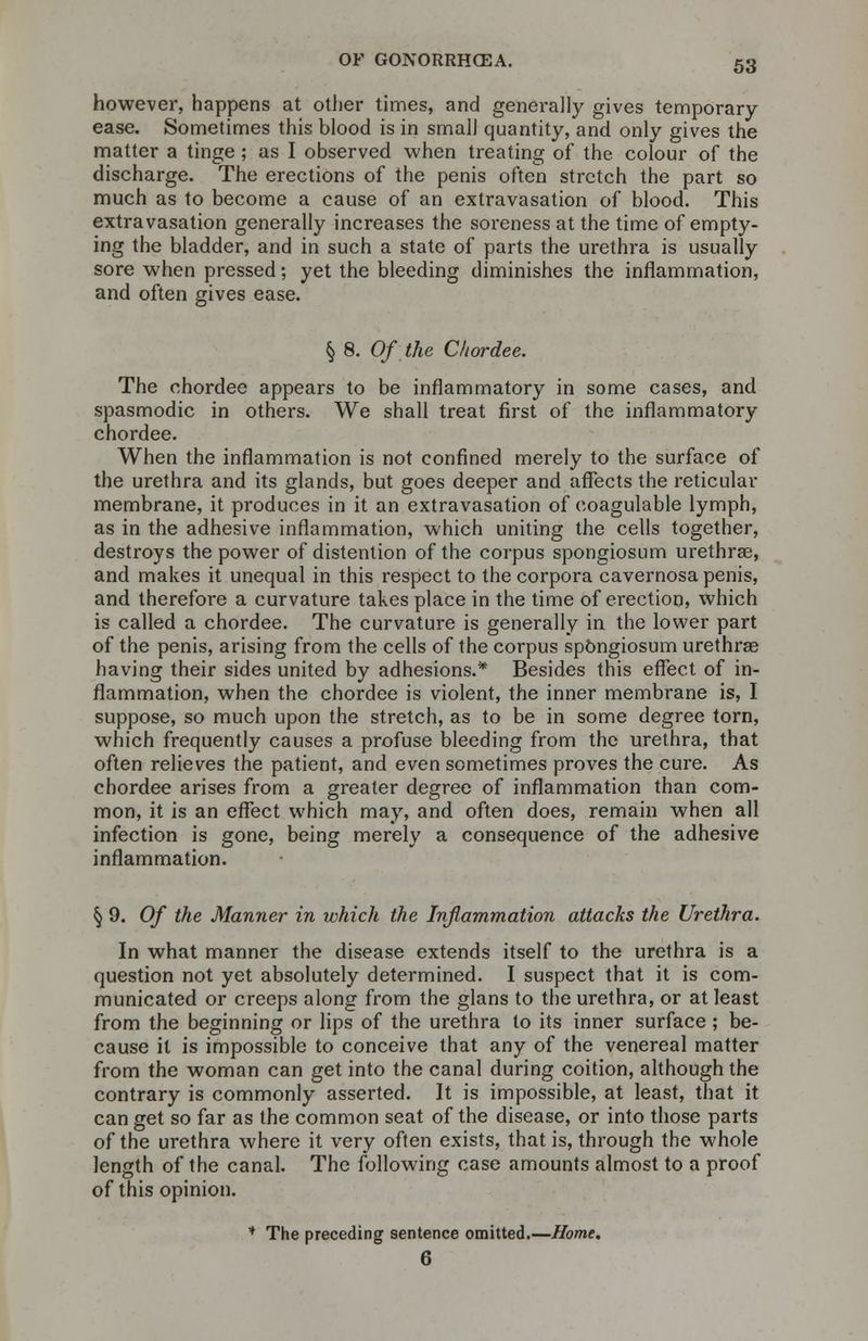 however, happens at other times, and generally gives temporary- ease. Sometimes this blood is in small quantity, and only gives the matter a tinge ; as I observed when treating of the colour of the discharge. The erections of the penis often stretch the part so much as to become a cause of an extravasation of blood. This extravasation generally increases the soreness at the time of empty- ing the bladder, and in such a state of parts the urethra is usually sore when pressed; yet the bleeding diminishes the inflammation, and often gives ease. § 8. Of the Chordee. The chordee appears to be inflammatory in some cases, and spasmodic in others. We shall treat first of the inflammatory chordee. When the inflammation is not confined merely to the surface of the urethra and its glands, but goes deeper and affects the reticular membrane, it produces in it an extravasation of coagulable lymph, as in the adhesive inflammation, which uniting the cells together, destroys the power of distention of the corpus spongiosum urethras, and makes it unequal in this respect to the corpora cavernosa penis, and therefore a curvature takes place in the time of erection, which is called a chordee. The curvature is generally in the lower part of the penis, arising from the cells of the corpus spongiosum urethras having their sides united by adhesions.* Besides this effect of in- flammation, when the chordee is violent, the inner membrane is, I suppose, so much upon the stretch, as to be in some degree torn, which frequently causes a profuse bleeding from the urethra, that often relieves the patient, and even sometimes proves the cure. As chordee arises from a greater degree of inflammation than com- mon, it is an effect which may, and often does, remain when all infection is gone, being merely a consequence of the adhesive inflammation. § 9. Of the Manner in which the Inflammation attacks the Urethra. In what manner the disease extends itself to the urethra is a question not yet absolutely determined. I suspect that it is com- municated or creeps along from the glans to the urethra, or at least from the beginning or lips of the urethra to its inner surface; be- cause it is impossible to conceive that any of the venereal matter from the woman can get into the canal during coition, although the contrary is commonly asserted. It is impossible, at least, that it can get so far as the common seat of the disease, or into those parts of the urethra where it very often exists, that is, through the whole length of the canal. The following case amounts almost to a proof of this opinion. * The preceding sentence omitted.—Home. 6