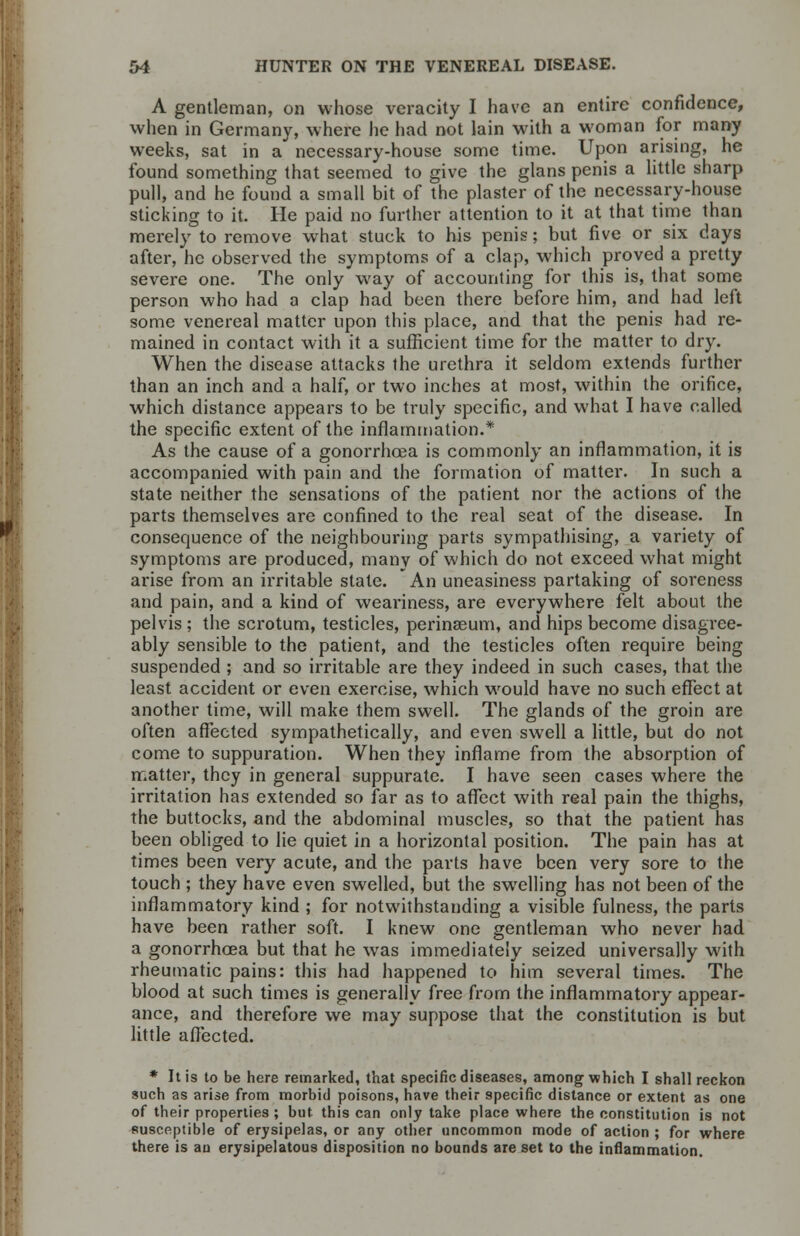 A gentleman, on whose veracity I have an entire confidence, when in Germany, where he had not lain with a woman for many weeks, sat in a necessary-house some time. Upon arising, he found something that seemed to give the glans penis a little sharp pull, and he found a small bit of the plaster of the necessary-house sticking to it. He paid no further attention to it at that time than merely to remove what stuck to his penis; but five or six days after, he observed the symptoms of a clap, which proved a pretty severe one. The only way of accounting for this is, that some person who had a clap had been there before him, and had left some venereal matter upon this place, and that the penis had re- mained in contact with it a sufficient time for the matter to dry. When the disease attacks the urethra it seldom extends further than an inch and a half, or two inches at most, within the orifice, which distance appears to be truly specific, and what I have called the specific extent of the inflammation.* As the cause of a gonorrhoea is commonly an inflammation, it is accompanied with pain and the formation of matter. In such a state neither the sensations of the patient nor the actions of the parts themselves are confined to the real seat of the disease. In consequence of the neighbouring parts sympathising, a variety of symptoms are produced, many of which do not exceed what might arise from an irritable state. An uneasiness partaking of soreness and pain, and a kind of weariness, are everywhere felt about the pelvis ; the scrotum, testicles, perinaeum, and hips become disagree- ably sensible to the patient, and the testicles often require being suspended ; and so irritable are they indeed in such cases, that the least accident or even exercise, which would have no such effect at another time, will make them swell. The glands of the groin are often affected sympathetically, and even swell a little, but do not come to suppuration. When they inflame from the absorption of matter, they in general suppurate. I have seen cases where the irritation has extended so far as to affect with real pain the thighs, the buttocks, and the abdominal muscles, so that the patient has been obliged to lie quiet in a horizontal position. The pain has at times been very acute, and the parts have been very sore to the touch ; they have even swelled, but the swelling has not been of the inflammatory kind ; for notwithstanding a visible fulness, the parts have been rather soft. I knew one gentleman who never had a gonorrhoea but that he was immediately seized universally with rheumatic pains: this had happened to him several times. The blood at such times is generally free from the inflammatory appear- ance, and therefore we may suppose that the constitution is but little affected. * It is to be here remarked, that specific diseases, among which I shall reckon such as arise from morbid poisons, have their specific distance or extent as one of their properties ; but this can only take place where the constitution is not susceptible of erysipelas, or any other uncommon mode of action ; for where there is an erysipelatous disposition no bounds are set to the inflammation.
