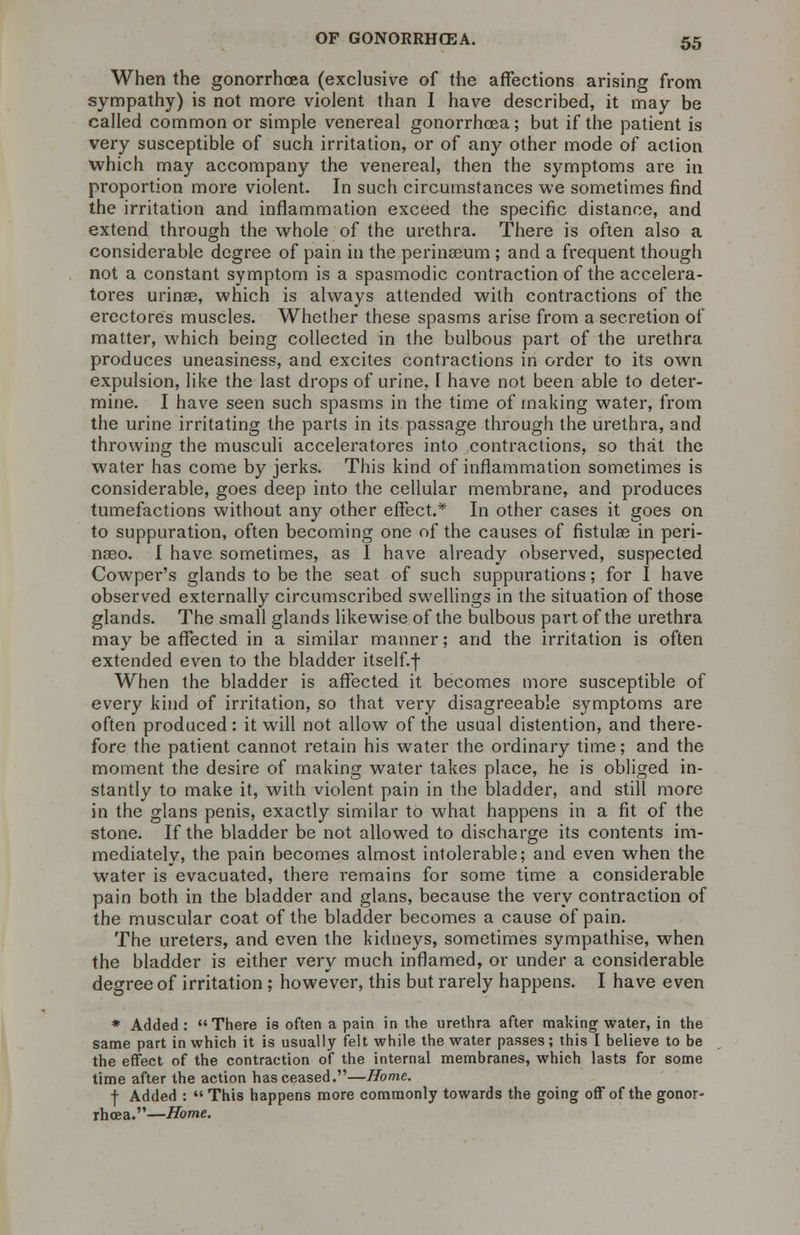When the gonorrhoea (exclusive of the affections arising from sympathy) is not more violent than I have described, it may be called common or simple venereal gonorrhoea; but if the patient is very susceptible of such irritation, or of any other mode of action which may accompany the venereal, then the symptoms are in proportion more violent. In such circumstances we sometimes find the irritation and inflammation exceed the specific distance, and extend through the whole of the urethra. There is often also a considerable degree of pain in the perinseum; and a frequent though not a constant symptom is a spasmodic contraction of the accelera- tores urinee, which is always attended with contractions of the erectores muscles. Whether these spasms arise from a secretion of matter, which being collected in the bulbous part of the urethra produces uneasiness, and excites contractions in order to its own expulsion, like the last drops of urine, I have not been able to deter- mine. I have seen such spasms in the time of making water, from the urine irritating the parts in its passage through the urethra, and throwing the musculi accelerators into contractions, so that the water has come by jerks. This kind of inflammation sometimes is considerable, goes deep into the cellular membrane, and produces tumefactions without any other effect.* In other cases it goes on to suppuration, often becoming one of the causes of fistula? in peri- na3o. I have sometimes, as I have already observed, suspected Cowper's glands to be the seat of such suppurations; for I have observed externally circumscribed swellings in the situation of those glands. The small glands likewise of the bulbous part of the urethra may be affected in a similar manner; and the irritation is often extended even to the bladder itself.f When the bladder is affected it becomes more susceptible of every kind of irritation, so that very disagreeable symptoms are often produced : it will not allow of the usual distention, and there- fore the patient cannot retain his water the ordinary time; and the moment the desire of making water takes place, he is obliged in- stantly to make it, with violent pain in the bladder, and still more in the glans penis, exactly similar to what happens in a fit of the stone. If the bladder be not allowed to discharge its contents im- mediately, the pain becomes almost intolerable; and even when the water is evacuated, there remains for some time a considerable pain both in the bladder and glans, because the very contraction of the muscular coat of the bladder becomes a cause of pain. The ureters, and even the kidneys, sometimes sympathise, when the bladder is either very much inflamed, or under a considerable degree of irritation ; however, this but rarely happens. I have even * Added: There is often a pain in the urethra after making water, in the same part in which it is usually felt while the water passes; this I believe to be the effect of the contraction of the internal membranes, which lasts for some time after the action has ceased.—Home. + Added : This happens more commonly towards the going off of the gonor- rhoea.—Home.