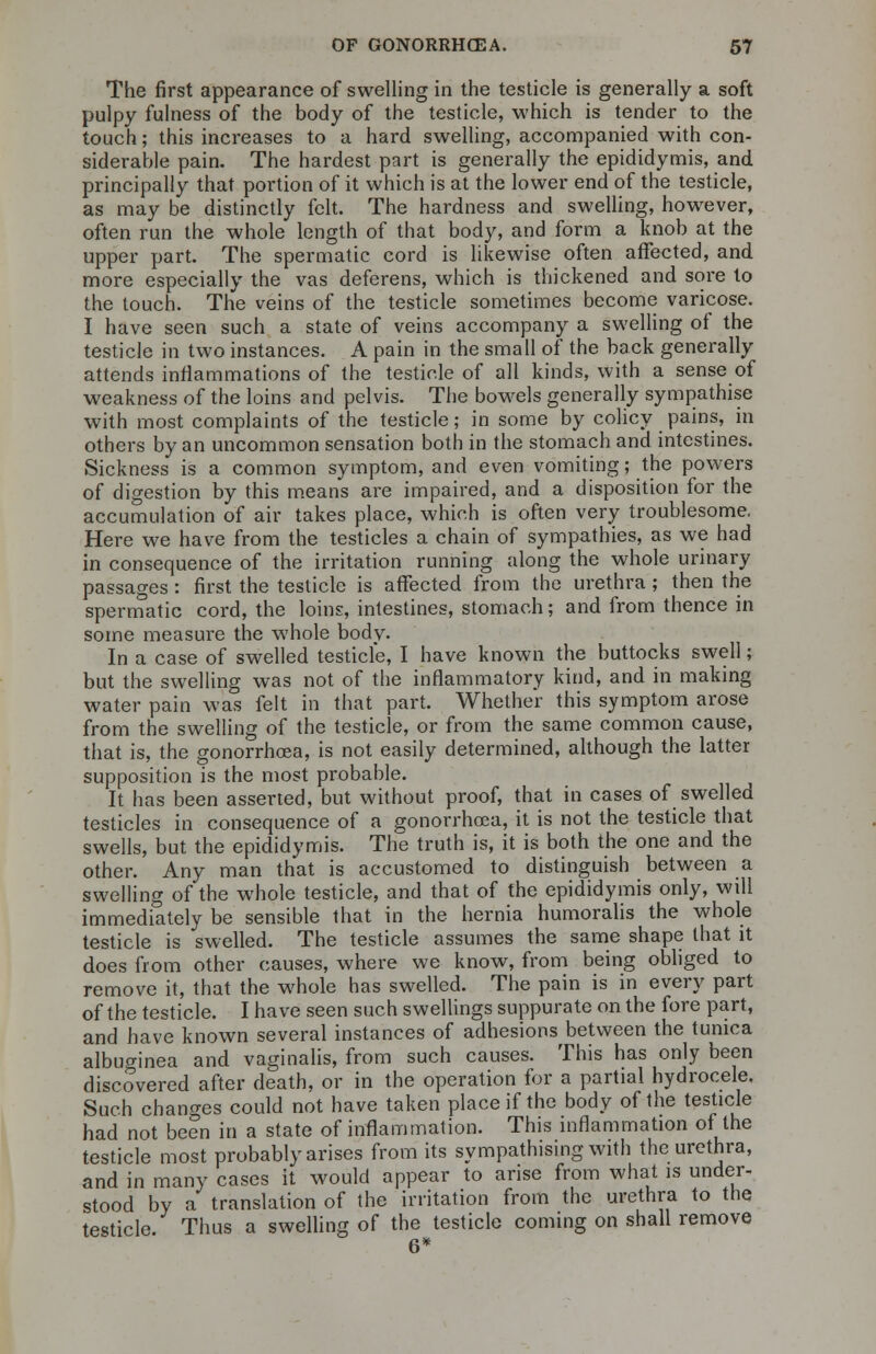 The first appearance of swelling in the testicle is generally a soft pulpy fulness of the body of the testicle, which is tender to the touch; this increases to a hard swelling, accompanied with con- siderable pain. The hardest part is generally the epididymis, and principally that portion of it which is at the lower end of the testicle, as may be distinctly felt. The hardness and swelling, however, often run the whole length of that body, and form a knob at the upper part. The spermatic cord is likewise often affected, and more especially the vas deferens, which is thickened and sore to the touch. The veins of the testicle sometimes become varicose. I have seen such a state of veins accompany a swelling of the testicle in two instances. A pain in the small of the back generally attends inflammations of the testicle of all kinds, with a sense of weakness of the loins and pelvis. The bowels generally sympathise with most complaints of the testicle; in some by colicy pains, in others by an uncommon sensation both in the stomach and intestines. Sickness is a common symptom, and even vomiting; the powers of digestion by this means are impaired, and a disposition for the accumulation of air takes place, which is often very troublesome. Here we have from the testicles a chain of sympathies, as we had in consequence of the irritation running along the whole urinary passages : first the testicle is affected from the urethra ; then the spermatic cord, the loins, intestines, stomach; and from thence in some measure the whole body. In a case of swelled testicle, I have known the buttocks swell; but the swelling was not of the inflammatory kind, and in making water pain was felt in that part. Whether this symptom arose from the swelling of the testicle, or from the same common cause, that is, the gonorrhoea, is not easily determined, although the latter supposition is the most probable. It has been asserted, but without proof, that in cases of swelled testicles in consequence of a gonorrhoea, it is not the testicle that swells, but the epididymis. The truth is, it is both the one and the other. Any man that is accustomed to distinguish between a swelling of the whole testicle, and that of the epididymis only, will immediately be sensible that in the hernia humoralis the whole testicle is swelled. The testicle assumes the same shape that it does from other causes, where we know, from being obliged to remove it, that the whole has swelled. The pain is in every part of the testicle. I have seen such swellings suppurate on the fore part, and have known several instances of adhesions between the tunica albu^inea and vaginalis, from such causes. This has only been discovered after death, or in the operation for a partial hydrocele. Such changes could not have taken place if the body of the testicle had not been in a state of inflammation. This inflammation of the testicle most probably arises from its sympathising with the urethra, and in many cases it would appear to arise from what is under- stood by a translation of the irritation from the urethra to the testicle. Thus a swelling of the testicle coming on shall remove 6*