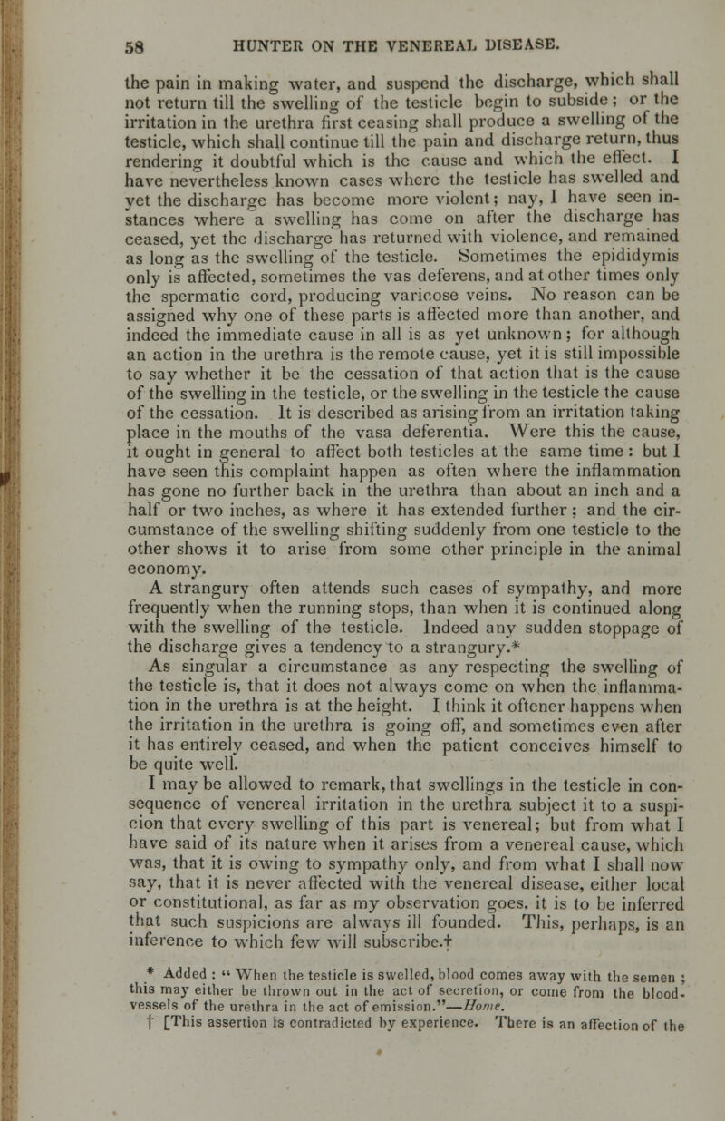 the pain in making water, and suspend the discharge, which shall not return till the swelling of the testicle begin to subside; or the irritation in the urethra first ceasing shall produce a swelling of the testicle, which shall continue till the pain and discharge return, thus rendering it doubtful which is the cause and which the effect. I have nevertheless known cases where the testicle has swelled and yet the discharge has become more violent; nay, I have seen in- stances where a swelling has come on after the discharge has ceased, yet the discharge has returned with violence, and remained as long as the swelling of the testicle. Sometimes the epididymis only is affected, sometimes the vas deferens, and at other times only the spermatic cord, producing varicose veins. No reason can be assigned why one of these parts is affected more than another, and indeed the immediate cause in all is as yet unknown; for although an action in the urethra is the remote cause, yet it is still impossible to say whether it be the cessation of that action that is the cause of the swelling in the testicle, or the swelling in the testicle the cause of the cessation. It is described as arising from an irritation taking place in the mouths of the vasa deferentia. Were this the cause, it ought in general to affect both testicles at the same time : but I have seen this complaint happen as often where the inflammation has gone no further back in the urethra than about an inch and a half or two inches, as where it has extended further; and the cir- cumstance of the swelling shifting suddenly from one testicle to the other shows it to arise from some other principle in the animal economy. A strangury often attends such cases of sympathy, and more frequently when the running stops, than when it is continued along with the swelling of the testicle. Indeed any sudden stoppage of the discharge gives a tendency to a strangury.* As singular a circumstance as any respecting the swelling of the testicle is, that it does not always come on when the inflamma- tion in the urethra is at the height. I think it oftener happens when the irritation in the urethra is going off, and sometimes even after it has entirely ceased, and when the patient conceives himself to be quite well. I maybe allowed to remark,that swellings in the testicle in con- sequence of venereal irritation in the urethra subject it to a suspi- cion that every swelling of this part is venereal; but from what I have said of its nature when it arises from a venereal cause, which was, that it is owing to sympathy only, and from what I shall now say, that it is never affected with the venereal disease, either local or constitutional, as far as my observation goes, it is to be inferred that such suspicions are always ill founded. This, perhaps, is an inference to which few will subscribe-! * Added : When the testicle is swelled, blood comes away with the semen ; this may either be thrown out in the act of secretion, or come from the blood- vessels of the urethra in the act of emission.—Home. f [This assertion is contradicted by experience. There is an affection of the