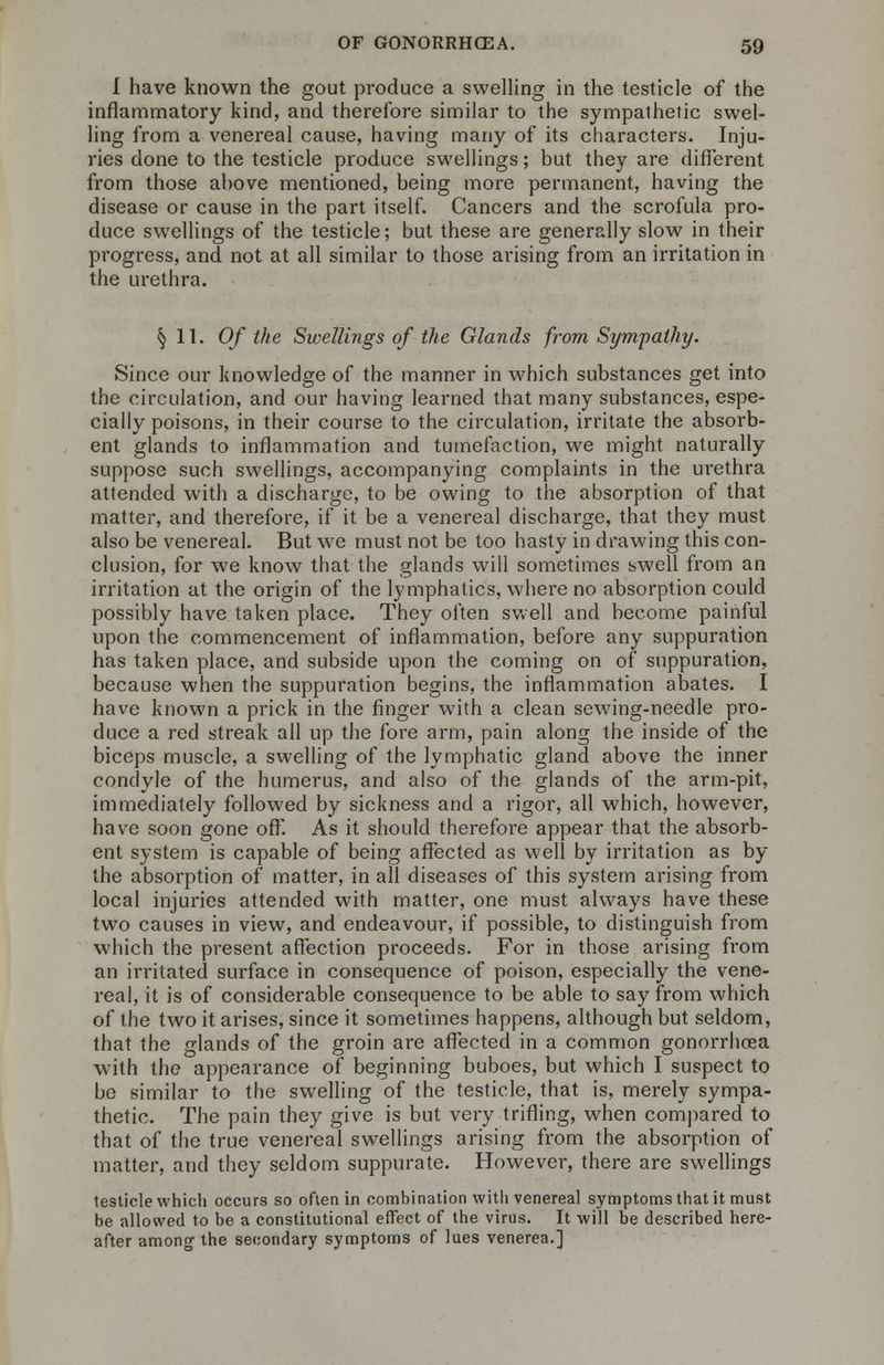 1 have known the gout produce a swelling in the testicle of the inflammatory kind, and therefore similar to the sympathetic swel- ling from a venereal cause, having many of its characters. Inju- ries done to the testicle produce swellings; but they are different from those above mentioned, being more permanent, having the disease or cause in the part itself. Cancers and the scrofula pro- duce swellings of the testicle; but these are generally slow in their progress, and not at all similar to those arising from an irritation in the urethra. § 11. Of the Swellings of the Glands from Sympathy. Since our knowledge of the manner in which substances get into the circulation, and our having learned that many substances, espe- cially poisons, in their course to the circulation, irritate the absorb- ent glands to inflammation and tumefaction, we might naturally suppose such swellings, accompanying complaints in the urethra attended with a discharge, to be owing to the absorption of that matter, and therefore, if it be a venereal discharge, that they must also be venereal. But wre must not be too hasty in drawing this con- clusion, for we know that the glands will sometimes swell from an irritation at the origin of the lymphatics, where no absorption could possibly have taken place. They often swell and become painful upon the commencement of inflammation, before any suppuration has taken place, and subside upon the coming on of suppuration, because when the suppuration begins, the inflammation abates. I have known a prick in the finger with a clean sewing-needle pro- duce a red streak all up the fore arm, pain along the inside of the biceps muscle, a swelling of the lymphatic gland above the inner condyle of the humerus, and also of the glands of the arm-pit, immediately followed by sickness and a rigor, all which, however, have soon gone off. As it should therefore appear that the absorb- ent system is capable of being affected as well by irritation as by the absorption of matter, in all diseases of this system arising from local injuries attended with matter, one must always have these two causes in view, and endeavour, if possible, to distinguish from which the present affection proceeds. For in those arising from an irritated surface in consequence of poison, especially the vene- real, it is of considerable consequence to be able to say from which of the two it arises, since it sometimes happens, although but seldom, that the glands of the groin are affected in a common gonorrhoea with the appearance of beginning buboes, but which I suspect to be similar to the swelling of the testicle, that is, merely sympa- thetic. The pain they give is but very trifling, when compared to that of the true venereal swellings arising from the absorption of matter, and they seldom suppurate. However, there are swellings testicle which occurs so often in combination with venereal symptoms that it must be allowed to be a constitutional effect of the virus. It will be described here- after among the secondary symptoms of lues venerea.]