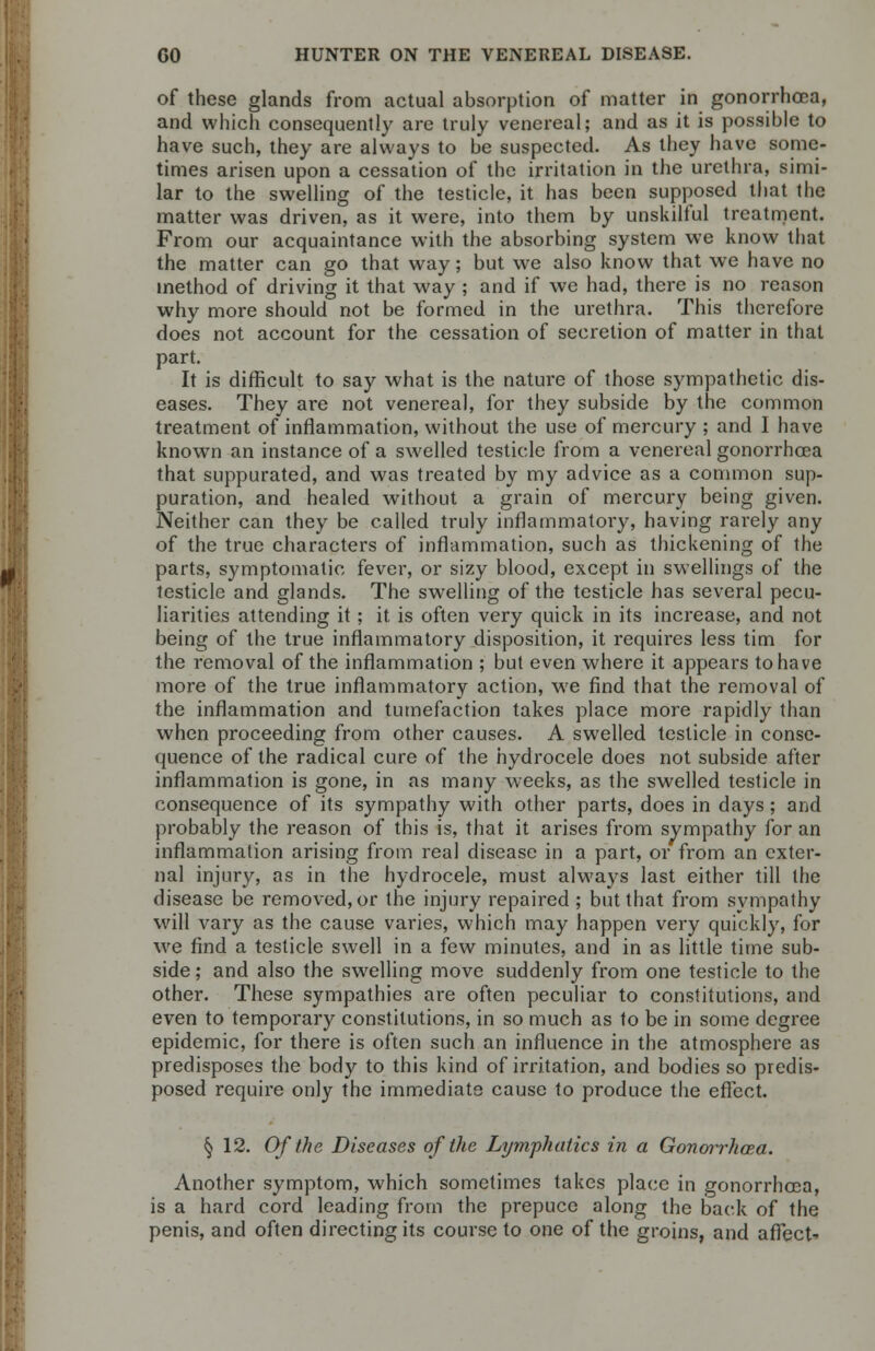 of these glands from actual absorption of matter in gonorrhoea, and which consequently are truly venereal; and as it is possible to have such, they are always to be suspected. As they have some- times arisen upon a cessation of the irritation in the urethra, simi- lar to the swelling of the testicle, it has been supposed that the matter was driven, as it were, into them by unskilful treatment. From our acquaintance with the absorbing system we know that the matter can go that way; but we also know that we have no method of driving it that way ; and if we had, there is no reason why more should not be formed in the urethra. This therefore does not account for the cessation of secretion of matter in that part. It is difficult to say what is the nature of those sympathetic dis- eases. They are not venereal, for they subside by the common treatment of inflammation, without the use of mercury ; and I have known an instance of a swelled testicle from a venereal gonorrhoea that suppurated, and was treated by my advice as a common sup- puration, and healed without a grain of mercury being given. Neither can they be called truly inflammatory, having rarely any of the true characters of inflammation, such as thickening of the parts, symptomatic fever, or sizy blood, except in swellings of the testicle and glands. The swelling of the testicle has several pecu- liarities attending it; it. is often very quick in its increase, and not being of the true inflammatory disposition, it requires less tim for the removal of the inflammation ; but even where it appears to have more of the true inflammatory action, we find that the removal of the inflammation and tumefaction takes place more rapidly than when proceeding from other causes. A swelled testicle in conse- quence of the radical cure of the hydrocele does not subside after inflammation is gone, in as many weeks, as the swelled testicle in consequence of its sympathy with other parts, does in days; and probably the reason of this is, that it arises from sympathy for an inflammation arising from real disease in a part, or from an exter- nal injury, as in the hydrocele, must always last either till the disease be removed, or the injury repaired ; but that from sympathy will vary as the cause varies, which may happen very quickly, for we find a testicle swell in a few minutes, and in as little time sub- side ; and also the swelling move suddenly from one testicle to the other. These sympathies are often peculiar to constitutions, and even to temporary constitutions, in so much as to be in some degree epidemic, for there is often such an influence in the atmosphere as predisposes the body to this kind of irritation, and bodies so predis- posed require only the immediate cause to produce the effect. § 12. Of the Diseases of the Lymphatics in a Gonorrhoea. Another symptom, which sometimes takes place in gonorrhoea, is a hard cord leading from the prepuce along the back of the penis, and often directing its course to one of the groins, and affect'