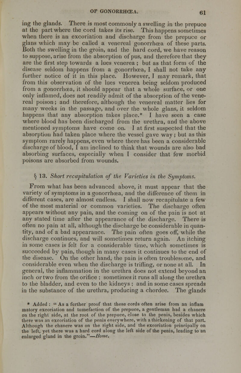 ing the glands. There is most commonly a swelling in the prepuce at the part where the cord takes its rise. This happens sometimes when there is an excoriation and discharge from the prepuce or glans which may be called a venereal gonorrhoea of these parts. Both the swelling in the groin, and the hard cord, we have reason to suppose, arise from the absorption of pus, and therefore that they are the first step towards a lues venerea; but as that form of the disease seldom happens from a gonorrhoea, I shall not take any further notice of it in this place. However, T may remark, that from this observation of the lues venerea being seldom produced from a gonorrhoea, it should appear that a whole surface, or one only inflamed, does not readily admit of the absorption of the vene- real poison; and therefore, although the venereal matter lies for many weeks in the passage, and over the whole glans, it seldom happens that any absorption takes place.* I have seen a case where blood has been discharged from the urethra, and the above mentioned symptoms have come on. I at first suspected that the absorption had taken place where the vessel gave way; but as this symptom rarely happens, even where there has been a considerable discharge of blood, I am inclined to think that wounds are also bad absorbing surfaces, especially when 1 consider that few morbid poisons are absorbed from wounds. § 13. Short recapitulation of the Varieties in the Symptoms. From what has been advanced above, it must appear that the variety of symptoms in a gonorrhoea, and the difference of them in different cases, are almost endless. I shall now recapitulate a few of the most material or common varieties. The discharge often appears without any pain, and the coming on of the pain is not at any stated time after the appearance of the discharge. There is often no pain at all, although the discharge be considerable in quan- tity, and of a bad appearance. The pain often goes off, while the discharge continues, and will sometimes return again. An itching in some cases is felt for a considerable time, which sometimes is succeeded by pain, though in many cases it continues to the end of the disease. On the other hand, the pain is often troublesome, and considerable even when the discharge is trifling, or none at all. In general, the inflammation in the urethra does not extend beyond an inch or two from the orifice ; sometimes it runs all along the urethra to the bladder, and even to the kidneys ; and in some cases spreads in the substance of the urethra, producing a chordee. The glands * Added : Asa further proof that these cords often arise from an inflam matory excoriation and tumefaction of the prepuce, a gentleman had a chancre on the right side, at the root of the prepuce, close to the penis, besides which there was an excoriation of the penis everywhere, with a thickening of that part. Although the chancre was on the right side, and the excoriation principally on the left, yet there was a hard cord along the left side of the penis, leading to an enlarged gland in the groin.—Home.
