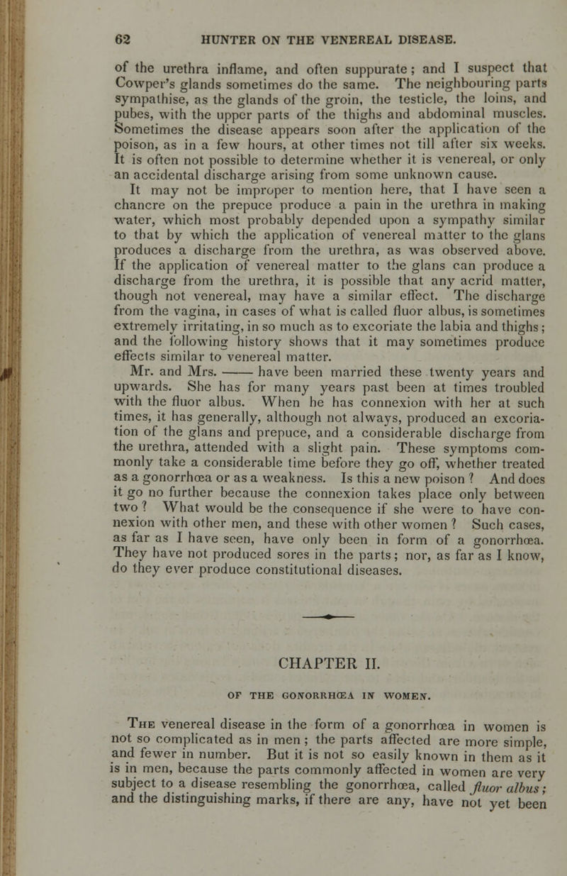 of the urethra inflame, and often suppurate ; and I suspect that Cowper's glands sometimes do the same. The neighbouring parts sympathise, as the glands of the groin, the testicle, the loins, and pubes, with the upper parts of the thighs and abdominal muscles. Sometimes the disease appears soon after the application of the poison, as in a few hours, at other times not till after six weeks. It is often not possible to determine whether it is venereal, or only an accidental discharge arising from some unknown cause. It may not be improper to mention here, that I have seen a chancre on the prepuce produce a pain in the urethra in making water, which most probably depended upon a sympathy similar to that by which the application of venereal matter to the glans produces a discharge from the urethra, as was observed above. If the application of venereal matter to the glans can produce a discharge from the urethra, it is possible that any acrid matter, though not venereal, may have a similar effect. The discharge from the vagina, in cases of what is called fluor albus, is sometimes extremely irritating, in so much as to excoriate the labia and thighs; and the following history shows that it may sometimes produce effects similar to venereal matter. Mr. and Mrs. have been married these twenty years and upwards. She has for many years past been at times troubled with the fluor albus. When he has connexion with her at such times, it has generally, although not always, produced an excoria- tion of the glans and prepuce, and a considerable discharge from the urethra, attended with a slight pain. These symptoms com- monly take a considerable time before they go off, whether treated as a gonorrhoea or as a weakness. Is this a new poison ? And does it go no further because the connexion takes place only between two ? What would be the consequence if she were to have con- nexion with other men, and these with other women 1 Such cases, as far as I have seen, have only been in form of a gonorrhoea. They have not produced sores in the parts; nor, as far as I know, do they ever produce constitutional diseases. CHAPTER II. OF THE GONORRHOEA IN WOMEN. The venereal disease in the form of a gonorrhoea in women is not so complicated as in men ; the parts affected are more simple, and fewer in number. But it is not so easily known in them as it is in men, because the parts commonly affected in women are very subject to a disease resembling the gonorrhoea, called fluor albus; and the distinguishing marks, if there are any, have not yet been