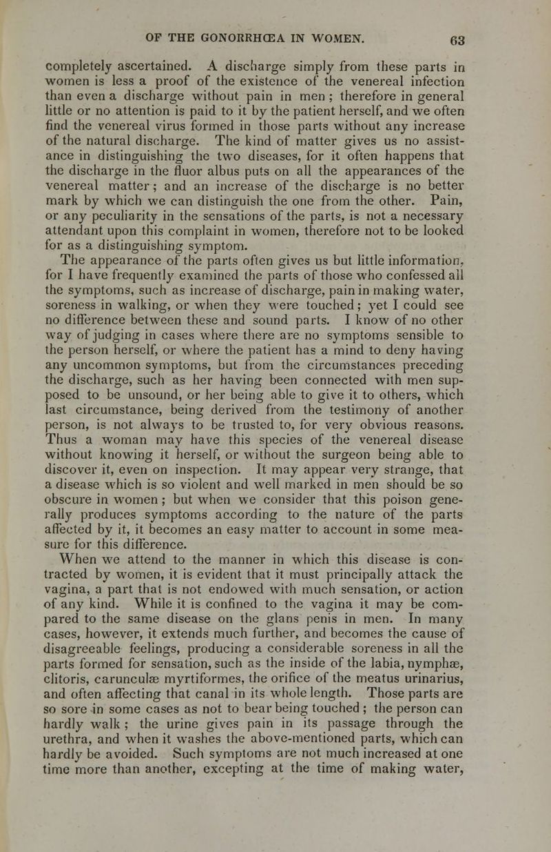 completely ascertained. A discharge simply from these parts in women is less a proof of the existence of the venereal infection than even a discharge without pain in men ; therefore in general little or no attention is paid to it by the patient herself, and we often find the venereal virus formed in those parts without any increase of the natural discharge. The kind of matter gives us no assist- ance in distinguishing the two diseases, for it often happens that the discharge in the fluor albus puts on all the appearances of the venereal matter; and an increase of the discharge is no better mark by which we can distinguish the one from the other. Pain, or any peculiarity in the sensations of the parts, is not a necessary attendant upon this complaint in women, therefore not to be looked for as a distinguishing symptom. The appearance of the parts often gives us but little information, for I have frequently examined the parts of those who confessed all the symptoms, such as increase of discharge, pain in making water, soreness in walking, or when they were touched; yet I could see no difference between these and sound parts. I know of no other way of judging in cases where there are no symptoms sensible to the person herself, or where the patient has a mind to deny having any uncommon symptoms, but from the circumstances preceding the discharge, such as her having been connected with men sup- posed to be unsound, or her being able to give it to others, which last circumstance, being derived from the testimony of another person, is not always to be trusted to, for very obvious reasons. Thus a woman may have this species of the venereal disease without knowing it herself, or without the surgeon being able to discover it, even on inspection. It may appear very strange, that a disease which is so violent and well marked in men should be so obscure in women ; but when we consider that this poison gene- rally produces symptoms according to the nature of the parts affected by it, it becomes an easy matter to account in some mea- sure for this difference. When we attend to the manner in which this disease is con- tracted by women, it is evident that it must principally attack the vagina, a part that is not endowed with much sensation, or action of any kind. While it is confined to the vagina it may be com- pared to the same disease on the glans penis in men. In many cases, however, it extends much further, and becomes the cause of disagreeable feelings, producing a considerable soreness in all the parts formed for sensation, such as the inside of the labia, nymphas, clitoris, carunculas myrtiformes, the orifice of the meatus urinarius, and often affecting that canal in its whole length. Those parts are so sore in some cases as not to bear being touched ; the person can hardly walk ; the urine gives pain in its passage through the urethra, and when it washes the above-mentioned parts, which can hardly be avoided. Such symptoms are not much increased at one time more than another, excepting at the time of making water,