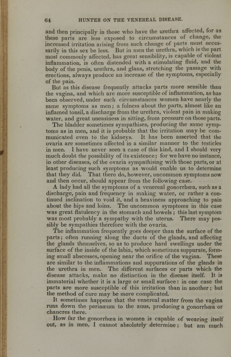 and then principally in those who have the urethra affected, for as these parts are less exposed to circumstances of change, the increased irritation arising from such change of parts must neces- sarily in this sex be less. But in men the urethra, which is the part most commonly affected, has great sensibility, is capable of violent inflammation, is often distended with a stimulating fluid, and the body of the penis, urethra, and glans, stretching the passage with erections, always produce an increase of the symptoms, especially of the pain. But as this disease frequently attacks parts more sensible than the vagina, and which are more susceptible of inflammation, as has been observed, under such circumstances women have nearly the same symptoms as men; a fulness about the parts, almost like an inflamed tonsil, a discharge from the urethra, violent pain in making water, and great uneasiness in sitting, from pressure on those parts. The bladder sometimes sympathises, producing the same symp- toms as in men, and it is probable that the irritation may be com- municated even to the kidneys. It has been asserted that the ovaria are sometimes affected in a similar manner to the testicles in men. I have never seen a case of this kind, and I should very much doubt the possibility of its existence; for we have no instance, in other diseases, of the ovaria sympathising with those parts, or at least producing such symptoms as would enable us to determine that they did. That there do, however, uncommon symptoms now and then occur, should appear from the following case. A lady had all the symptoms of a venereal gonorrhoea, such as a discharge, pain and frequency in making water, or rather a con- tinued inclination to void it, and a heaviness approaching to pain about the hips and loins. The uncommon symptoms in this case was great flatulency in the stomach and bowels ; this last symptom was most probably a sympathy with the uterus. There may pos- sibly be sympathies therefore with the ovaria. The inflammation frequently goes deeper than the surface of the parts; often running along the ducts of the glands, and affecting the glands themselves, so as to produce hard swellings under the surface of the inside of the labia, which sometimes suppurate, form- ing small abscesses, opening near the orifice of the vagina. These are similar to the inflammations and suppurations of the glands in the urethra in men. The different surfaces or parts which the disease attacks, make no distinction in the disease itself. It is immaterial whether it is a large or small surface: in one case the parts are more susceptible of this irritation than in another; but the method of cure may be more complicated. It sometimes happens that the venereal matter from the vagina runs down the perinaeum to the anus, producing a gonorrhoea or chancres there. How far the gonorrhoea in women is capable of wearing itself out, as in men, I cannot absolutely determine; but am much