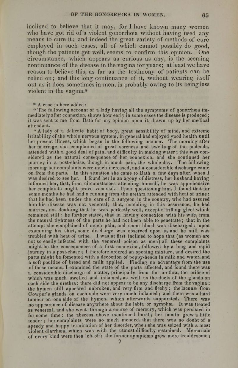 inclined to believe that it may, for I have known many women who have got rid of a violent gonorrhoea without having used any means to cure it; and indeed the great variety of methods of cure employed in such cases, all of which cannot possibly do good, though the patients get well, seems to confirm this opinion. One circumstance, which appears as curious as any, is the seeming continuance of the disease in the vagina for years; at least we have reason to believe this, as far as the testimony of patients can be relied on; and this long continuance of it, without wearing itself out as it does sometimes in men, is probably owing to its being less violent in the vagina.* * A case is here added : The following account of a lady having all the symptoms of gonorrhoea im- mediately after connexion, shows how early in some cases the disease is produced ; it was sent to me from Bath for my opinion upon it, drawn up by her medical attendant. A lady of a delicate habit of body, great sensibility of mind, and extreme irritability of the whole nervous system, in general had enjoyed good health until her present illness, which began in the following manner. The morning after her marriage she complained of great soreness and swelling of the pudenda, attended with a good deal of pain, and difficulty in making water; this was con- sidered as the natural consequence of her connexion, and she continued her journey in a post-chaise, though in much pain, the whole day. The following morning her complaints were much increased, and a considerable discharge came on from the parts. In this situation she came to Bath a few days after, when I was desired to see her. I found her in an agony of distress, her husband having informed her, that, from circumstances attending himself, he was apprehensive her complaints might prove venereal. Upon questioning him, 1 found that for some months he had had a running from the urethra attended with heat of urine; that he had been under the care of a surgeon in the country, who had assured him his disease was not venereal; that, confiding in this assurance, he had married, not doubting that he was perfectly well, except a trifling gleet which remained still : he further stated, that in having connexion with his wife, from the natural tightness of the parts he had not been able to penetrate; that in the attempt she complained of much pain, and some blood was discharged : upon examining his shirt, some discharge was observed upon it, and he still was troubled with heat of urine. 1 was at first inclined to hope that (as women are not so easily infected with the venereal poison as men) all these complaints might be the consequences of a first connexion, followed by a long and rapid journey in a post-chase ; I therefore ordered an opening mixture, and desired the parts might be fomented with a decoction of poppy-heads in milk and water, and a soft poultice of bread and milk applied. Finding no advantage from the use of these means, I examined the state of the parts affected, and found there was a considerable discharge of matter, principally from the urethra, the orifice of which was much swelled and inflamed, as well as the ducts of the glands on each side the urethra: there did not appear to be any discharge from the vagina ; the hymen still appeared unbroken, and very firm and fleshy; the lacunae from Cowper's glands on each side were very much inflamed ; and there was a hard tumour on one side of the hymen, which afterwards suppurated. There was no appearance of disease anywhere about the labia or nymphae. It was treated as venereal, and she went through a course of mercury, which was persisted in for some time: the abscess above mentioned burst; her mouth grew a little tender; her complaints were so much mended, that there was no doubt of a speedy and happy termination of her disorder, when she was seized with a most violent diarrhoea, which was with the utmost difficulty restrained. Mercurials of every kind were then left off; the former symptoms grew more troublesome; 7