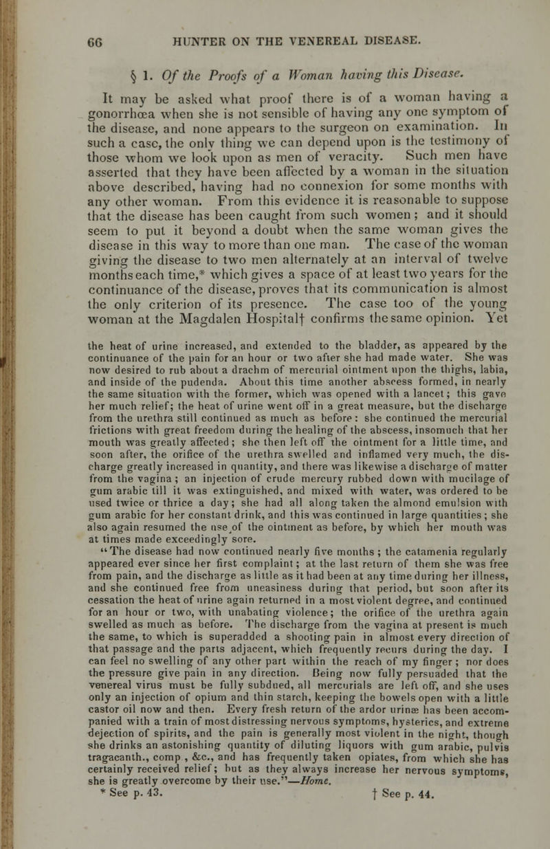 § 1. Of the Proofs of a Woman having this Disease. It may be asked what proof there is of a woman having a gonorrhoea when she is not sensible of having any one symptom of the disease, and none appears to the surgeon on examination. In such a case, the only thing we can depend upon is the testimony of those whom we look upon as men of veracity. Such men have asserted that they have been affected by a woman in the situation above described, having had no connexion for some months with any other woman. From this evidence it is reasonable to suppose that the disease has been caught from such women; and it should seem to put it beyond a doubt when the same woman gives the disease in this way to more than one man. The case of the woman giving the disease to two men alternately at an interval of twelve months each time,* which gives a space of at least two years for the continuance of the disease, proves that its communication is almost the only criterion of its presence. The case too of the young woman at the Magdalen Hospitalf confirms the same opinion. Yet the heat of urine increased, and extended to the bladder, as appeared by the continuance of the pain for an hour or two after she had made water. She was now desired to rub about a drachm of mercurial ointment upon the thighs, labia, and inside of the pudenda. About this time another abscess formed, in nearly the same situation with the former, which was opened with a lancet; this gave her much relief; the heat of urine went off in a great measure, but the discharge from the urethra still continued as much as before : she continued the mercurial frictions with great freedom during the healing of the abscess, insomuch that her mouth was greatly affected ; she then left off the ointment for a little time, and soon after, the orifice of the urethra swelled and inflamed very much, the dis- charge greatly increased in quantity, and there was likewise a discharge of matter from the vagina ; an injection of crude mercury rubbed down with mucilage of gum arabic till it was extinguished, and mixed with water, was ordered to be used twice or thrice a day; she had all along taken the almond emulsion with gum arabic for her constant drink, and this was continued in large quantities ; she also again resumed the nseof the ointment as before, by which her mouth was at times made exceedingly sore. The disease had now continued nearly five months ; the catamenia regularly appeared ever since her first complaint; at the last return of them she was free from pain, and the discharge as little as it had been at any time during her illness, and she continued free from uneasiness during that period, but soon after its cessation the heat of urine again returned in a most violent degree, and continued for an hour or two, with unabating violence; the orifice of the urethra again swelled as much as before. The discharge from the vagina at present is much the same, to which is superadded a shooting pain in almost every direction of that passage and the parts adjacent, which frequently recurs during the day. I can feel no swelling of any other part within the reach of my finger; nor does the pressure give pain in any direction. Being now fully persuaded that the venereal virus must be fully subdued, all mercurials are left off, and she uses only an injection of opium and thin starch, keeping the bowels open with a little castor oil now and then. Every fresh return of the ardor urinee has been accom- panied with a train of most distressing nervous symptoms, hysterics, and extreme dejection of spirits, and the pain is generally most violent in the night, though she drinks an astonishing quantity of diluting liquors with gum arabic, pulvis tragacanth., comp , &c, and has frequently taken opiates, from which she has certainly received relief; but as they always increase her nervous symptoms she is greatly overcome by their use.—Home. * See p. 43. \ See p. 44.