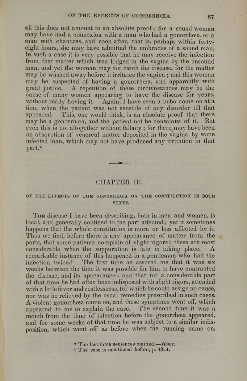 all this does not amount to an absolute proof; for a sound woman may have had a connexion with a man who had a gonorrhoea, or a man with chancres, and soon after, that is, perhaps within forty- eight hours, she may have admitted the embraces of a sound man. In such a case it is very possible that he may receive the infection from that matter which was lodged in the vagina by the unsound man, and yet the woman may not catch the disease, for the matter may be washed away before it irritates the vagina ; and this woman may be suspected of having a gonorrhoea, and apparently with great justice. A repetition of these circumstances may be the cause of many women appearing to have the disease for years, without really having it. Again, I have seen a bubo come on at a time when the patient was not sensible of any disorder till that appeared. This, one would think, is an absolute proof that there may be a gonorrhoea, and the patient not be conscious of it. But even this is not altogether without fallacy ; for there^may have been an absorption of venereal matter deposited in the vagina by some infected man, which may not have produced any irritation in that part.* CHAPTER III. OF THE EFFECTS OF THE GONORRHOEA ON THE CONSTITUTION IN BOTH SEXES. The disease I have been describing, both in men and women, is local, and generally confined to the part.affected; yet it sometimes happens that the whole constitution is more or less affected by it. Thus we find, before there is any appearance of matter from the parts, that some patients complain of slight rigors: these are most considerable when the suppuration is late in taking place. A remarkable instance of this happened in a gentleman who had the infection twice.f The first time he assured me that it was six weeks between the time it was possible for him to have contracted the disease, and its appearance ; and that for a considerable part of that time he had often been indisposed with slight rigors, attended with a little fever and restlessness, for which he could assign no cause, nor was he relieved by the usual remedies prescribed in such cases. A violent gonorrhoea came on, and these symptoms went off, which appeared to me to explain the case. The second time it was a month from the time of infection before the gonorrhoea appeared, and for some weeks of that time he was subject to a similar indis- position, which went off as before when the running came on. * The last three sentences omitted.—Home. t The case is mentioned before, p. 43-4.