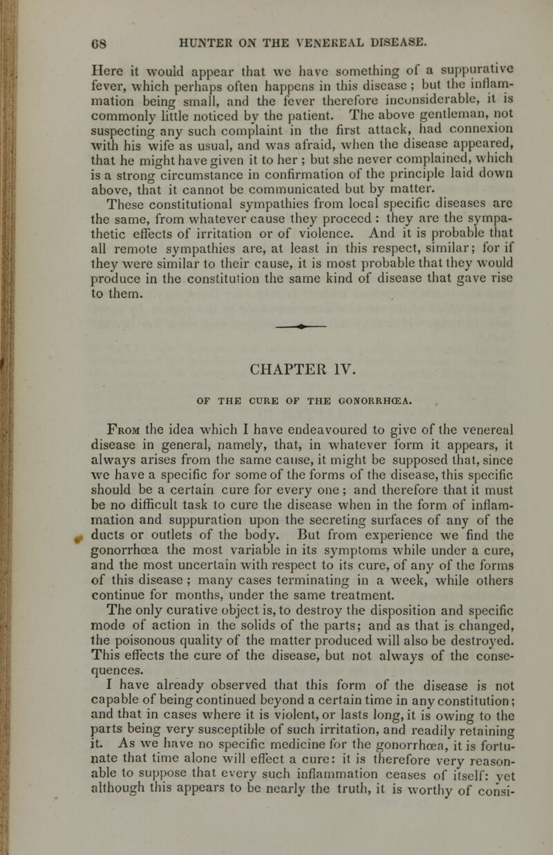 Here it would appear that we have something of a suppurative fever, which perhaps often happens in this disease ; but the inflam- mation being small, and the fever therefore inconsiderable, it is commonly little noticed by the patient. The above gentleman, not suspecting any such complaint in the first attack, had connexion with his wife as usual, and was afraid, when the disease appeared, that he might have given it to her ; but she never complained, which is a strong circumstance in confirmation of the principle laid down above, that it cannot be communicated but by matter. These constitutional sympathies from local specific diseases are the same, from whatever cause they proceed : they are the sympa- thetic effects of irritation or of violence. And it is probable that all remote sympathies are, at least in this respect, similar; for if they were similar to their cause, it is most probable that they would produce in the constitution the same kind of disease that gave rise to them. CHAPTER IV. OF THE CURE OF THE GONORRHOEA. From the idea which I have endeavoured to give of the venereal disease in general, namely, that, in whatever form it appears, it always arises from the same cause, it might be supposed that, since we have a specific for some of the forms of the disease, this specific should be a certain cure for every one; and therefore that it must be no difficult task to cure the disease when in the form of inflam- mation and suppuration upon the secreting surfaces of any of the ducts or outlets of the body. But from experience we find the gonorrhoea the most variable in its symptoms while under a cure, and the most uncertain with respect to its cure, of any of the forms of this disease ; many cases terminating in a week, while others continue for months, under the same treatment. The only curative object is, to destroy the disposition and specific mode of action in the solids of the parts; and as that is changed, the poisonous quality of the matter produced will also be destroyed. This effects the cure of the disease, but not always of the conse- quences. I have already observed that this form of the disease is not capable of being continued beyond a certain time in any constitution; and that in cases where it is violent, or lasts long, it is owing to the parts being very susceptible of such irritation, and readily retaining it. As we have no specific medicine for the gonorrhoea, it is fortu- nate that time alone will effect a cure: it is therefore very reason- able to suppose that every such inflammation ceases of itself: vet although this appears to be nearly the truth, it is worthy of consi-