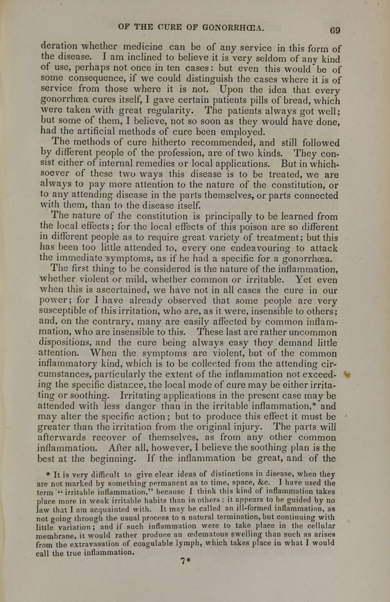 deration whether medicine can be of any service in this form of the disease. I am inclined to believe it is very seldom of any kind of use, perhaps not once in ten cases: but even this would be of some consequence, if we could distinguish the cases where it is of service from those where it is not. Upon the idea that every gonorrhoea cures itself, I gave certain patients pills of bread, which were taken with great regularity. The patients always got well; but some of them, I believe, not so soon as they would have done, had the artificial methods of cure been employed. The methods of cure hitherto recommended, and still followed by different people of the profession, are of two kinds. They con- sist either of internal remedies or local applications. But in which- soever of these two ways this disease is to be treated, we are always to pay more attention to the nature of the constitution, or to any attending disease in the parts themselves, or parts connected with them, than to the disease itself. The nature of the constitution is principally to be learned from the local effects; for the local effects of this poison are so different in different people as to require great variety of treatment; but this has been too little attended to, every one endeavouring to attack the immediate symptoms, as if he had a specific for a gonorrhoea. The first thing to be considered is the nature of the inflammation, whether violent or mild, whether common or irritable. Yet even when this is ascertained, we have not in all cases the cure in our power; for I have already observed that some people are very susceptible of this irritation, who are, as it were, insensible to others; and, on the contrary, many are easily affected by common inflam- mation, who are insensible to this. These last are rather uncommon dispositions, and the cure being always easy they demand little attention. When the symptoms are violent, but of the common inflammatory kind, which is to be collected from the attending cir- cumstances, particularly the extent of the inflammation not exceed- ing the specific distance, the local mode of cure may be either irrita- ting or soothing. Irritating applications in the present case may be attended with less danger than in the irritable inflammation,* and may alter the specific action; but to produce this effect it must be greater than the irritation from the original injury. The parts will afterwards recover of themselves, as from any other common inflammation. After all, however, I believe the soothing plan is the best at the beginning. If the inflammation be great, and of the * It is very difficult to give clear ideas of distinctions in disease, when they are not marked by something permanent as to time, space, &c. I have used the term irritable inflammation, because I think this kind of inflammation takes place more in weak irritable habits than in others : it appears to be guided by no law that I am acquainted with. It may be called an ill-formed inflammation, as not going through the usual process to a natural termination, but continuing with little variation; and if such inflammation were to take place in the cellular membrane, it would rather produce an cedematous swelling than such as arises from the extravasation of coagulable lymph, which takes place in what I would call the true inflammation. 7*