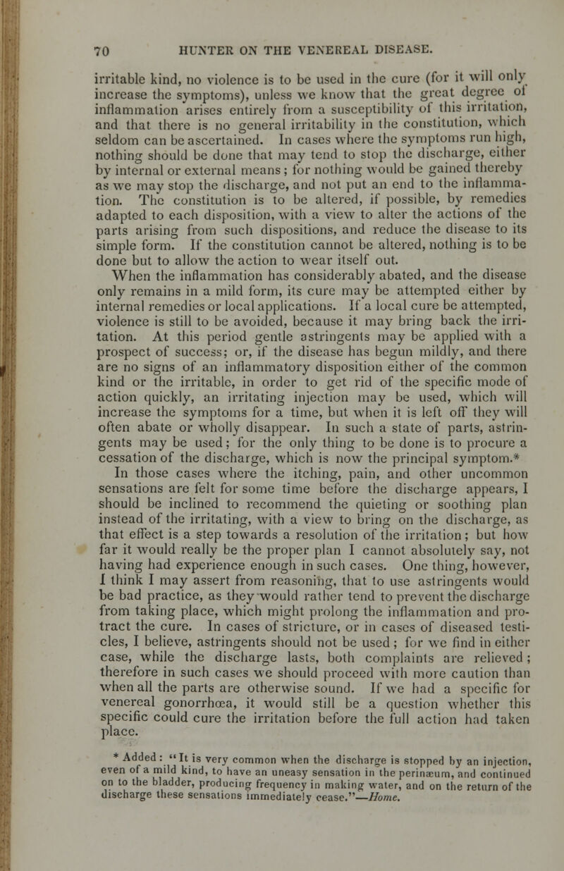 irritable kind, no violence is to be used in the cure (for it will only increase the symptoms), unless we know that the great degree ol inflammation arises entirely from a susceptibility of this irritation, and that there is no general irritability in the constitution, winch seldom can be ascertained. In cases where the symptoms run high, nothing should be done that may tend to stop the discharge, either by internal or external means; for nothing would be gained thereby as we may stop the discharge, and not put an end to the inflamma- tion. The constitution is to be altered, if possible, by remedies adapted to each disposition, with a view to alter the actions of the parts arising from such dispositions, and reduce the disease to its simple form. If the constitution cannot be altered, nothing is to be done but to allow the action to wear itself out. When the inflammation has considerably abated, and the disease only remains in a mild form, its cure may be attempted either by internal remedies or local applications. If a local cure be attempted, violence is still to be avoided, because it may bring back the irri- tation. At this period gentle astringents may be applied with a prospect of success; or, if the disease has begun mildly, and there are no signs of an inflammatory disposition either of the common kind or the irritable, in order to get rid of the specific mode of action quickly, an irritating injection may be used, which will increase the symptoms for a time, but when it is left off they will often abate or wholly disappear. In such a state of parts, astrin- gents may be used; for the only thing to be done is to procure a cessation of the discharge, which is now the principal symptom.* In those cases where the itching, pain, and other uncommon sensations are felt for some time before the discharge appears, I should be inclined to recommend the quieting or soothing plan instead of the irritating, with a view to bring on the discharge, as that effect is a step towards a resolution of the irritation; but how far it would really be the proper plan I cannot absolutely say, not having had experience enough in such cases. One thing, however, I think I may assert from reasoning, that to use astringents would be bad practice, as they would rather tend to prevent the discharge from taking place, which might prolong the inflammation and pro- tract the cure. In cases of stricture, or in cases of diseased testi- cles, I believe, astringents should not be used; for we find in either case, while the discharge lasts, both complaints are relieved; therefore in such cases we should proceed with more caution than when all the parts are otherwise sound. If we had a specific for venereal gonorrhoea, it would still be a question whether this specific could cure the irritation before the full action had taken place. * Added : It is very common when the discharge is stopped hy an injection, even of a mild kind, to have an uneasy sensation in the perinaeum, and continued on to the bladder, producing frequency in making water, and on the return of the discharge these sensations immediately cease.—Home.