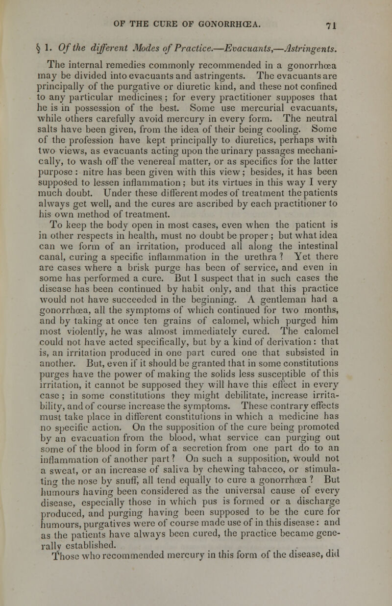 § 1. Of the different Modes of Practice.—Evacuants,—Astringents. The internal remedies commonly recommended in a gonorrhoea may be divided into evacuants and astringents. The evacuants are principally of the purgative or diuretic kind, and these not confined to any particular medicines ; for every practitioner supposes that he is in possession of the best. Some use mercurial evacuants, while others carefully avoid mercury in every form. The neutral salts have been given, from the idea of their being cooling. Some of the profession have kept principally to diuretics, perhaps with two views, as evacuants acting upon the urinary passages mechani- cally, to wash off the venereal matter, or as specifics for the latter purpose : nitre has been given with this view; besides, it has been supposed to lessen inflammation; but its virtues in this way I very much doubt. Under these different modes of treatment the patients always get well, and the cures are ascribed by each practitioner to his own method of treatment. To keep the body open in most cases, even when the patient is in other respects in health, must no doubt be proper ; but what idea can we form of an irritation, produced all along the intestinal canal, curing a specific inflammation in the urethra ? Yet there are cases where a brisk purge has been of service, and even in some has performed a cure. But 1 suspect that in such cases the disease has been continued by habit only, and that this practice would not have succeeded in the beginning. A gentleman had a gonorrhoea, all the symptoms of which continued for two months, and by taking at once ten grains of calomel, which purged him most violently, he was almost immediately cured. The calomel could not have acted specifically, but by a kind of derivation : that is, an irritation produced in one part cured one that subsisted in another. But, even if it should be granted that in some constitutions purges have the power of making the solids less susceptible of this irritation, it cannot be supposed they will have this effect in every case ; in some constitutions they might debilitate, increase irrita- bility, and of course increase the symptoms. These contrary effects must take place in different constitutions in which a medicine has no specific action. On the supposition of the cure being promoted by an evacuation from the blood, what service can purging out some of the blood in form of a secretion from one part do to an inflammation of another part? On such a supposition, would not a sweat, or an increase of saliva by chewing tabacco, or stimula- ting the nose by snuff, all tend equally to cure a gonorrhoea 1 But humours having been considered as the universal cause of every disease, especially those in which pus is formed or a discharge produced, and purging having been supposed to be the cure for humours, purgatives were of course made use of in this disease: and as the patients have always been cured, the practice became gene- rally established. Those who recommended mercury in this form of the disease, did