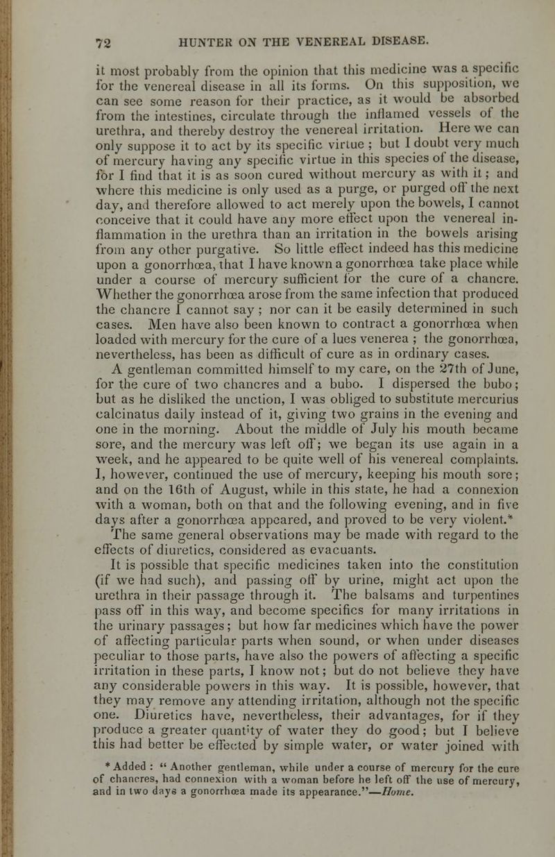 it most probably from the opinion that tins medicine was a specific for the venereal disease in all its forms. On this supposition, we can see some reason for their practice, as it would be absorbed from the intestines, circulate through the inflamed vessels of the urethra, and thereby destroy the venereal irritation. Here we can only suppose it to act by its specific virtue ; but I doubt very much of mercury having any specific virtue in this species of the disease, for I find that it is as soon cured without mercury as with it; and where this medicine is only used as a purge, or purged oft' the next day, and therefore allowed to act merely upon the bowels, I cannot conceive that it could have any more effect upon the venereal in- flammation in the urethra than an irritation in the bowels arising from any other purgative. So little effect indeed has this medicine upon a gonorrhoea, that I have known a gonorrhoea take place while under a course of mercury sufficient for the cure of a chancre. Whether the gonorrhoea arose from the same infection that produced the chancre 1 cannot say; nor can it be easily determined in such cases. Men have also been known to contract a gonorrhoea when loaded with mercury for the cure of a lues venerea ; the gonorrhoea, nevertheless, has been as difficult of cure as in ordinary cases. A gentleman committed himself to my care, on the 27th of June, for the cure of two chancres and a bubo. I dispersed the bubo; but as he disliked the unction, I was obliged to substitute mercurius calcinatus daily instead of it, giving two grains in the evening and one in the morning. About the middle of July his mouth became sore, and the mercury was left off; we began its use again in a week, and he appeared to be quite well of his venereal complaints. 1, however, continued the use of mercury, keeping his mouth sore; and on the 16th of August, while in this state, he had a connexion with a woman, both on that and the following evening, and in five days after a gonorrhoea appeared, and proved to be very violent.* The same general observations may be made with regard to the effects of diuretics, considered as evacuants. It is possible that specific medicines taken into the constitution (if we had such), and passing off by urine, might act upon the urethra in their passage through it. The balsams and turpentines pass off in this way, and become specifics for many irritations in the urinary passages; but how far medicines which have the power of affecting particular parts when sound, or when under diseases peculiar to those parts, have also the powers of affecting a specific irritation in these parts, I know not; but do not believe they have any considerable powers in this way. It is possible, however, that they may remove any attending irritation, although not the specific one. Diuretics have, nevertheless, their advantages, for if they produce a greater quant'ty of water they do good; but I believe this had better be effected by simple water, or water joined with ♦Added :  Another gentleman, while under a course of mercury for the cure of chancres, had connexion with a woman before he left off the use of mercury, and in two days a gonorrhoea made its appearance.—Hume.