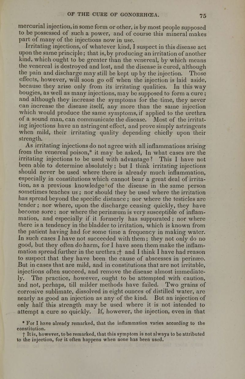 mercurial injection, in some form or other, is by most people supposed to be possessed of such a power, and of course this mineral makes part of many of the injections now in use. Irritating injections, of whatever kind, I suspect in this disease act upon the same principle; that is, by producing an irritation of another kind, which ought to be greater than the venereal, by which means the venereal is destroyed and lost, and the disease is cured, although the pain and discharge may still be kept up by the injection. Those effects, however, will soon go off when the injection is laid aside, because they arise only from its irritating qualities. In this way bougies, as well as many injections, may be supposed to form a cure ; and although they increase the symptoms for the time, they never can increase the disease itself, any more than the same injection which would produce the same symptoms, if applied to the urethra of a sound man, can communicate the disease. Most of the irritat- ing injections have an astringent effect, and prove simply astringents when mild, their irritating quality depending chiefly upon their strength. As irritating injections do not agree with all inflammations arising from the venereal poison,* it may be asked, In what cases are the irritating injections to be used with advantage? This I have not been able to determine absolutely; but I think irritating injections should never be used where there is already much inflammation, especially in constitutions which cannot bear a great deal of irrita- tion, as a previous knowledge of the disease in the same person sometimes teaches us ; nor should they be used where the irritation has spread beyond the specific distance; nor where the testicles are tender; nor where, upon the discharge ceasing quickly, they have become sore; nor where the perinasum is very susceptible of inflam- mation, and especially if it formerly has suppurated ; nor where there is a tendency in the bladder to irritation, which is known from the patient having had for some time a frequency in making water. In such cases I have not succeeded with them; they not only do no good, but they often do harm, for I have seen them make the inflam- mation spread further in the urethra ;f and I think I have had reason to suspect that they have been the cause of abscesses in perinseo. But in cases that are mild, and in constitutions that are not irritable, injections often succeed, and remove the disease almost immediate- ly. The practice, however, ought to be attempted with caution, and not, perhaps, till milder methods have failed. Two grains of corrosive sublimate, dissolved in eight ounces of distilled water, are nearly as good an injection as any of the kind. But an injection of only half this strength may be used where it is not intended to attempt a cure so quickly. If, however, the injection, even in that * For I have already remarked, that the inflammation varies according to the constitution. •f It is, however, to be remarked, that this symptom is not always to be attributed to the injection, for it often happens when none has been used.