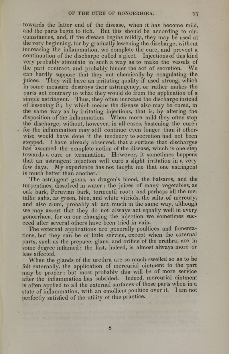 towards the latter end of the disease, when it has become mild, and the parts begin to itch. But this should be according to cir- cumstances, and, if the disease begins mildly, they may be used at the very beginning, for by gradually lessening the discharge, without increasing the inflammation, we complete the cure, and prevent a continuation of the discharge called a gleet. Injections of this kind very probably stimulate in such a way as to make the vessels of the part contract, and probably hinder the act of secretion. We can hardly suppose that they act chemically by coagulating the juices. They will have an irritating quality if used strong, which in some measure destroys their astringency, or rather makes the parts act contrary to what they would do from the application of a simple astringent. Thus, they often increase the discharge instead of lessening it; by which means the disease also may be cured, in the same way as by irritating injections, that is, by altering the disposition of the inflammation. When more mild they often stop the discharge, without, however, in all cases, hastening the cure ; for the inflammation may still continue even longer than it other- wise would have done if the tendency to secretion had not been stopped. I have already observed, that a surface that discharges has assumed the complete action of the disease, which is one step towards a cure or termination. However, it sometimes happens that an astringent injection will cure a slight irritation in a very few days. My experience has not taught me that one astringent is much better than another. The astringent gums, as dragon's blood, the balsams, and the turpentines, dissolved in water; the juices of many vegetables, as oak bark, Peruvian bark, tormentil root; and perhaps all the me- tallic salts, as green, blue, and white vitriols, the salts of mercury, and also alum, probably all act much in the same way, although we may assert that they do not always act equally well in every gonorrhoea, for on our changing the injection we sometimes suc- ceed after several others have been tried in vain. The external applications are generally poultices and fomenta- tions, but they can be of little service, except when the external parts, such as the prepuce, glans, and orifice of the urethra, are in some degree inflamed; the last, indeed, is almost always more or less affected. When the glands of the urethra are so much swelled so as to be felt externally, the application of mercurial ointment to the part may be proper; but most probably this will be of more service after the inflammation has subsided. Indeed, mercurial ointment is often applied to all the external surfaces of those parts when in a state of inflammation, with an emollient poultice over it. I am not perfectly satisfied of the utility of this practice.
