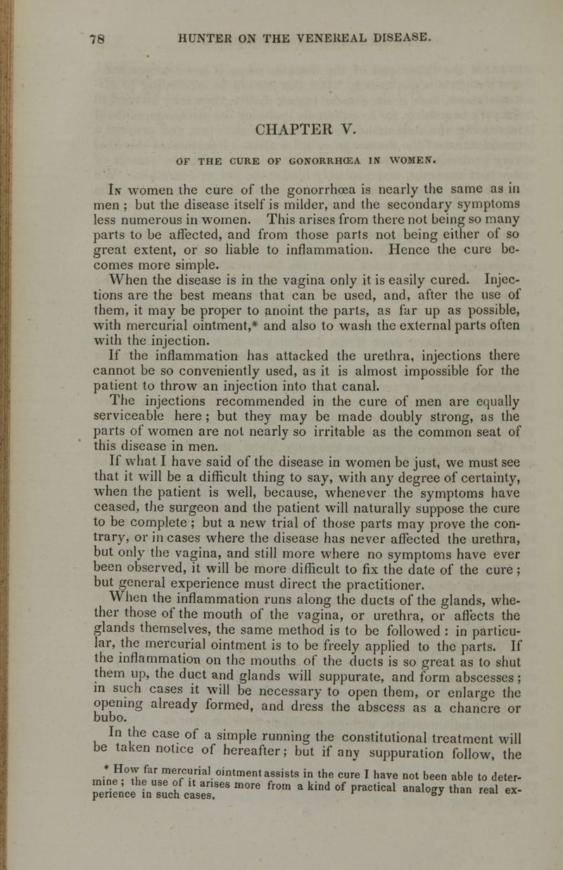 CHAPTER V. OF THE CURE OF GONORRHOEA IN WOMEN. In women the cure of the gonorrhoea is nearly the same as in men ; but the disease itself is milder, and the secondary symptoms less numerous in women. This arises from there not being so many parts to be affected, and from those parts not being either of so great extent, or so liable to inflammation. Hence the cure be- comes more simple. When the disease is in the vagina only it is easily cured. Injec- tions are the best means that can be used, and, after the use of them, it may be proper to anoint the parts, as far up as possible, with mercurial ointment,* and also to wash the external parts often with the injection. If the inflammation has attacked the urethra, injections there cannot be so conveniently used, as it is almost impossible for the patient to throw an injection into that canal. The injections recommended in the cure of men are equally serviceable here ; but they may be made doubly strong, as the parts of women are not nearly so irritable as the common seat of this disease in men. If what I have said of the disease in women be just, we must see that it will be a difficult thing to say, with any degree of certainty, when the patient is well, because, whenever the symptoms have ceased, the surgeon and the patient will naturally suppose the cure to be complete ; but a new trial of those parts may prove the con- trary, or in cases where the disease has never affected the urethra, but only the vagina, and still more where no symptoms have ever been observed, it will be more difficult to fix the date of the cure; but general experience must direct the practitioner. When the inflammation runs along the ducts of the glands, whe- ther those of the mouth of the vagina, or urethra, or affects the glands themselves, the same method is to be followed : in particu- lar, the mercurial ointment is to be freely applied to the parts. If the inflammation on the mouths of the ducts is so great as to shut them up, the duct and glands will suppurate, and form abscesses ; in such cases it will be necessary to open them, or enlarge the opening already formed, and dress the abscess as a chancre or bubo. In the case of a simple running the constitutional treatment will be taken notice of hereafter; but if any suppuration follow, the * How far mercurial ointment assists in the cure I have not been able to deter- mine ; the use of ,t arises more from a kind of practical analogy than real ex- penence in such cases. ,aiKJk>y ld «?< ex