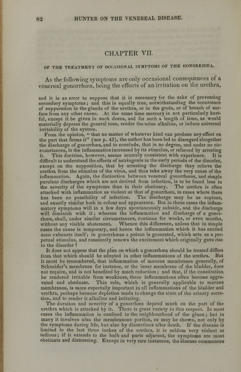 CHAPTER VII. OF THE TREATMENT OF OCCASIONAL SYMPTOMS OF THE GONORRHffiA. As the following symptoms are only occasional consequences of a venereal gonorrhoea, being the effects of an irritation on the urethra, and it is an error to suppose that it is necessary for the sake of preventing secondary symptoms; and this is equally true, notwithstanding the occurrence of suppuration in the glands of the urethra, or in the groin, or of breach of sur- face from any other cause. At the same time mercury is not particularly hurt- ful, except it be given in such doses, and for such a length of time, as would materially depress the general tone, render the urine alkaline, or induce universal irritability of the system. From the opinion,  that no matter of whatever kind can produce any effect on the part that forms it (see p. 43), the author has been led to disregard altogether the discharge of gonorrhoea, and to conclude, that in no degree, and under no cir- cumstances, is the inflammation increased by its stimulus, or relieved by arresting it. This doctrine, however, seems scarcely consistent with experience. It is difficult to understand the effects of astringents in the early periods of the disorder, except on the supposition, that by arresting the discharge they relieve the urethra from the stimulus of the virus, and thus take away the very cause of the inflammation. Again, the distinction between venereal gonorrhoeas, and simple purulent discharges which are not derived from infection, is to be found less in the severity of the symptoms than in their obstinacy. The urethra is often attacked with inflammation as violent as that of gonorrhoea, in cases where there has been no possibility of infection. The discharge may be as copious, and exactly similar both in colour and appearance. But in these cases the inflam- matory symptoms will in a few days spontaneously subside, and the discharge will diminish with it; whereas the inflammation and discharge of a gonor- rhoea, shall, under similar circumstances, continue for weeks, or even months, without any visible abatement. Whence this difference, unless that in simple cases the cause is temporary, and hence the inflammation which it has excited soon exhausts itself; in gonorrhoeas a poison is generated, which acts as a per- petual stimulus, and constantly renews the excitement which originally gave rise to the disorder 1 It does not appear that the plan on which a gonorrhoea should be treated differs from that which should be adopted in other inflammations of the urethra. But it must be remembered, that inflammation of mucous membranes generally, of Schneider's membrane for instance, or the inner membrane of the bladder, does not require, and is not benefited by much reduction ; and that, if the constitution be rendered irritable from weakness, these inflammations often become aggra- vated and obstinate. This rule, which is generally applicable to mucous membranes, is more especially important in all inflammations of the bladder and urethra, perhaps because depletion tends to change the state of the urinary secre- tion, and to render it alkaline and irritating. The duration and severity of a gonorrhoea depend much on the part of the urethra which is attacked by it. There is great variety in this respect. In most cases the inflammation is confined to the neighbourhood of the glans ; but in many it involves also the membranous portion, as may be shown, not only by the symptoms during life, but also by dissections after death. If the disease is limited to the last three inches of the urethra, it is seldom very violent or tedious; if it extends to the bulb and parts adjacent, the symptoms are most obstinate and distressing. Except in very rare instances, the disease commences