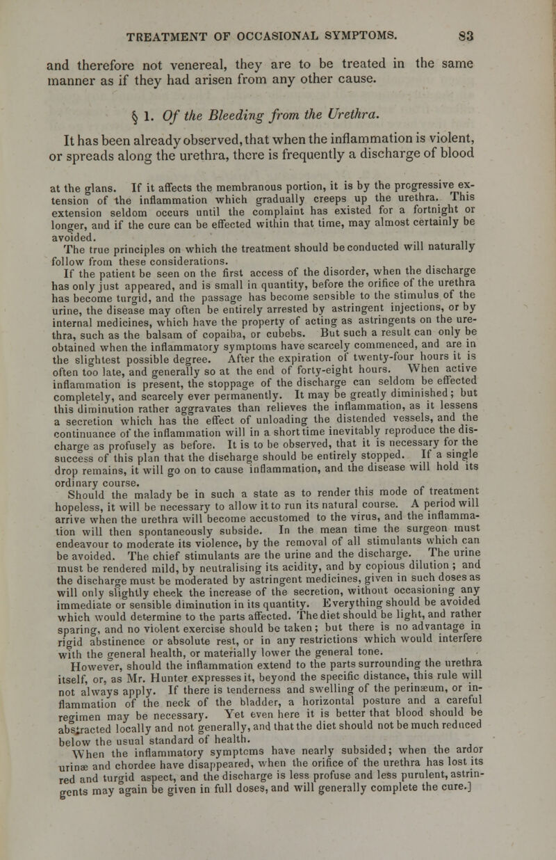 and therefore not venereal, they are to be treated in the same manner as if they had arisen from any other cause. § 1. Of the Bleeding from the Urethra. It has been already observed, that when the inflammation is violent, or spreads along the urethra, there is frequently a discharge of blood at the glans. If it affects the membranous portion, it is by the progressive ex- tension of the inflammation which gradually creeps up the urethra. This extension seldom occurs until the complaint has existed for a fortnight or longer, and if the cure can be effected within that time, may almost certainly be avoided. The true principles on which the treatment should be conducted will naturally follow from these considerations. If the patient be seen on the first access of the disorder, when the discharge has only just appeared, and is small in quantity, before the orifice of the urethra has become turgid, and the passage has become sensible to the stimulus of the urine, the disease may often be entirely arrested by astringent injections, or by internal medicines, which have the property of acting as astringents on the ure- thra, such as the balsam of copaiba, or cubebs. But such a result can only be obtained when the inflammatory symptoms have scarcely commenced, and are in the slightest possible degree. After the expiration of twenty-four hours it is often too late, and generally so at the end of forty-eight hours. When active inflammation is present, the stoppage of the discharge can seldom be effected completely, and scarcely ever permanently. It may be greatly diminished; but this diminution rather aggravates than relieves the inflammation, as it lessens a secretion which has the effect of unloading the distended vessels, and the continuance of the inflammation will in a short time inevitably reproduce the dis- charge as profusely as before. It is to be observed, that it is necessary for the success of this plan that the discharge should be entirely stopped. If a single drop remains, it will go on to cause inflammation, and the disease will hold its ordinary course. Should the malady be in such a state as to render this mode of treatment hopeless, it will be necessary to allow it to run its natural course. A period will arrive when the urethra will become accustomed to the virus, and the inflamma- tion will then spontaneously subside. In the mean time the surgeon must endeavour to moderate its violence, by the removal of all stimulants which can be avoided. The chief stimulants are the urine and the discharge. The urine must be rendered mild, by neutralising its acidity, and by copious dilution ; and the discharge must be moderated by astringent medicines, given in such doses as will only slightly check the increase of the secretion, without occasioning any immediate o° sensible diminution in its quantity. Everything should be avoided which would determine to the parts affected. The diet should be light, and rather sparing, and no violent exercise should be taken; but there is no advantage in rigid abstinence or absolute rest, or in any restrictions which would interfere with the general health, or materially lower the general tone. However, should the inflammation extend to the parts surrounding the urethra itself, or, as Mr. Hunter expresses it, beyond the specific distance, this rule will not always apply. If there is tenderness and swelling of the perinaeum, or in- flammation of the neck of the bladder, a horizontal posture and a careful reo-imen may be necessary. Yet even here it is better that blood should be abstracted locally and not generally, and that the diet should not be much reduced below the usual standard of health. - When the inflammatory symptoms have nearly subsided; when the ardor urinae and chordee have disappeared, when the orifice of the urethra has lost its red and turgid aspect, and the discharge is less profuse and less purulent, astrin- gents may again be given in full doses, and will generally complete the cure.]