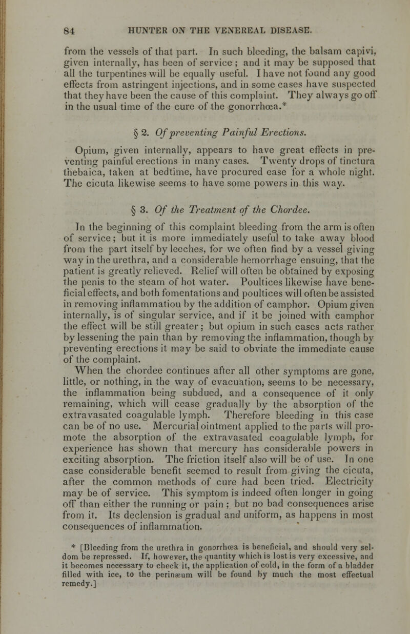 from the vessels of that part. In such bleeding, the balsam capivi, given internally, has been of service ; and it may be supposed that all the turpentines will be equally useful. I have not found any good effects from astringent injections, and in some cases have suspected that they have been the cause of this complaint. They always go off in the usual time of the cure of the gonorrhoea.* § 2. Of preventing Painful Erections. Opium, given internally, appears to have great effects in pre- venting painful erections in many cases. Twenty drops of tinctura thebaica, taken at bedtime, have procured ease for a whole night. The cicuta likewise seems to have some powers in this way. § 3. Of the Treatment of the Chordee. In the beginning of this complaint bleeding from the arm is often of service; but it is more immediately useful to take away blood from the part itself by leeches, for we often find by a vessel giving way in the urethra, and a considerable hemorrhage ensuing, that the patient is greatly relieved. Relief will often be obtained by exposing the penis to the steam of hot water. Poultices likewise have bene- ficial effects, and both fomentations and poultices will often be assisted in removing inflammatiou by the addition of camphor. Opium given internally, is of singular service, and if it be joined with camphor the effect will be still greater; but opium in such cases acts rather by lessening the pain than by removing the inflammation, though by preventing erections it may be said to obviate the immediate cause of the complaint. When the chordee continues after all other symptoms are gone, little, or nothing, in the way of evacuation, seems to be necessary, the inflammation being subdued, and a consequence of it only remaining, which will cease gradually by the absorption of the extravasated coagulable lymph. Therefore bleeding in this case can be of no use. Mercurial ointment applied to the parts will pro- mote the absorption of the extravasated coagulable lymph, for experience has shown that mercury has considerable powers in exciting absorption. The friction itself also will be of use. In one case considerable benefit seemed to result from giving the cicuta, after the common methods of cure had been tried. Electricity may be of service. This symptom is indeed often longer in going off than either the running or pain ; but no bad consequences arise from it. Its declension is gradual and uniform, as happens in most consequences of inflammation. * [Bleeding from the urethra in gonorrhoea is beneficial, and should very sel- dom be repressed. If, however, the quantity which is lost is very excessive, and it becomes necessary to check it, the application of cold, in the form of a bladder filled with ice, to the perinaeum will be found by much the most effectual remedy.]