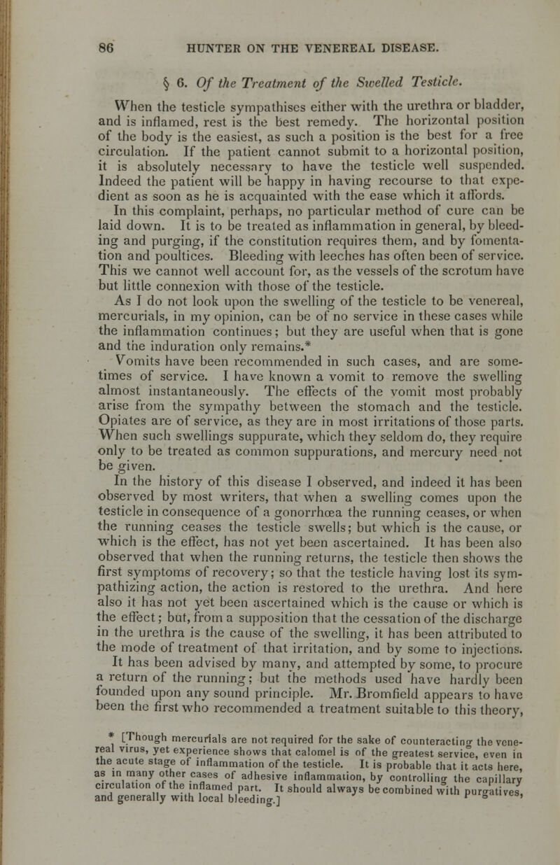 § 6. Of the Treatment of the Swelled Testicle. When the testicle sympathises either with the urethra or bladder, and is inflamed, rest is the best remedy. The horizontal position of the body is the easiest, as such a position is the best for a free circulation. If the patient cannot submit to a horizontal position, it is absolutely necessnry to have the testicle well suspended. Indeed the patient will be happy in having recourse to that expe- dient as soon as he is acquainted with the ease which it affords. In this complaint, perhaps, no particular method of cure can be laid down. It is to be treated as inflammation in general, by bleed- ing and purging, if the constitution requires them, and by fomenta- tion and poultices. Bleeding with leeches has often been of service. This we cannot well account for, as the vessels of the scrotum have but little connexion with those of the testicle. As I do not look upon the swelling of the testicle to be venereal, mercurials, in my opinion, can be of no service in these cases while the inflammation continues; but they are useful when that is gone and the induration only remains.* Vomits have been recommended in such cases, and are some- times of service. I have known a vomit to remove the swelling almost instantaneously. The effects of the vomit most probably arise from the sympathy between the stomach and the testicle. Opiates are of service, as they are in most irritations of those parts. When such swellings suppurate, which they seldom do, they require only to be treated as common suppurations, and mercury need not be given. In the history of this disease I observed, and indeed it has been observed by most writers, that when a swelling comes upon the testicle in consequence of a gonorrhoea the running ceases, or when the running ceases the testicle swells; but which is the cause, or which is the effect, has not yet been ascertained. It has been also observed that when the running returns, the testicle then shows the first symptoms of recovery; so that the testicle having lost its sym- pathizing action, the action is restored to the urethra. And here also it has not yet been ascertained which is the cause or which is the effect; but, from a supposition that the cessation of the discharge in the urethra is the cause of the swelling, it has been attributed to the mode of treatment of that irritation, and by some to injections. It has been advised by many, and attempted by some, to procure a return of the running; but the methods used have hardly been founded upon any sound principle. Mr. Bromfield appears to have been the first who recommended a treatment suitable to this theory, * [Though mercurials are not required for the sake of counteracting the vene- real virus, yet experience shows that calomel is of the greatest service, even in the acute stage of inflammation of the testicle. It is probable that it acts here, as in many other cases of adhesive inflammation, by controlling the capillarv circulation of the inflamed part. It should always be combined with puraatives, and generally with local bleeding.] v 5 '