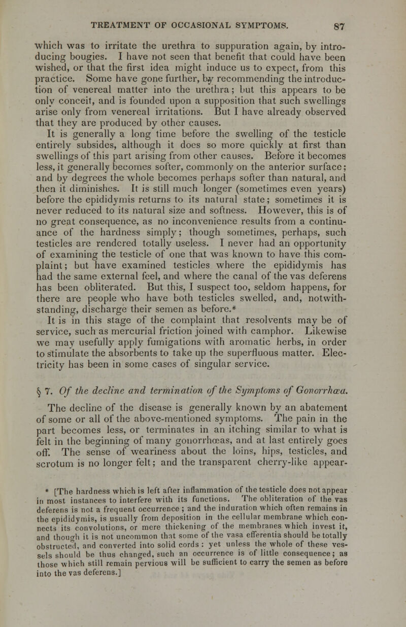 which was to irritate the urethra to suppuration again, by intro- ducing bougies. I have not seen that benefit that could have been wished, or that the first idea might induce us to expect, from this practice. Some have gone further, b.y recommending the introduc- tion of venereal matter into the urethra; but this appears to be only conceit, and is founded upon a supposition that such swellings arise only from venereal irritations. But I have already observed that they are produced by other causes. It is generally a long time before the swelling of the testicle entirely subsides, although it does so more quickly at first than swellings of this part arising from other causes. Before it becomes less, it generally becomes softer, commonly on the anterior surface; and by degrees the whole becomes perhaps softer than natural, and then it diminishes. It is still much longer (sometimes even years) before the epididymis returns to its natural state; sometimes it is never reduced to its natural size and softness. However, this is of no great consequence, as no inconvenience results from a continu- ance of the hardness simply; though sometimes, perhaps, such testicles are rendered totally useless. I never had an opportunity of examining the testicle of one that was known to have this com- plaint ; but have examined testicles where the epididymis has had the same external feel, and where the canal of the vas deferens has been obliterated. But this, I suspect too, seldom happens, for there are people who have both testicles swelled, and, notwith- standing, discharge their semen as before.* It is in this stage of the complaint that resolvents may be of service, such as mercurial friction joined with camphor. Likewise we may usefully apply fumigations with aromatic herbs, in order to stimulate the absorbents to take up the superfluous matter. Elec- tricity has been in some cases of singular service. § 7. Of the decline and termination of the Symptoms of Gonorrhoea. The decline of the disease is generally known by an abatement of some or all of the above-mentioned symptoms. The pain in the part becomes less, or terminates in an itching similar to what is felt in the beginning of many gonorrhoeas, and at last entirely goes off. The sense of weariness about the loins, hips, testicles, and scrotum is no longer felt; and the transparent cherry-like appear- * [The hardness which is left after inflammation of the testicle does not appear in most instances to interfere with its functions. The obliteration of the vas deferens is not a frequent occurrence ; and the induration which often remains in the epididymis, is usually from deposition in the cellular membrane which con- nects its convolutions, or mere thickening of the membranes which invest it, and though it is not uncommon that some of the vasa efferentia should be totally obstructed, and converted into solid cords : yet unless the whole of these ves- sels should be thus changed, such an occurrence is of little consequence; as those which still remain pervious will be sufficient to carry the semen as before into the vas deferens.]
