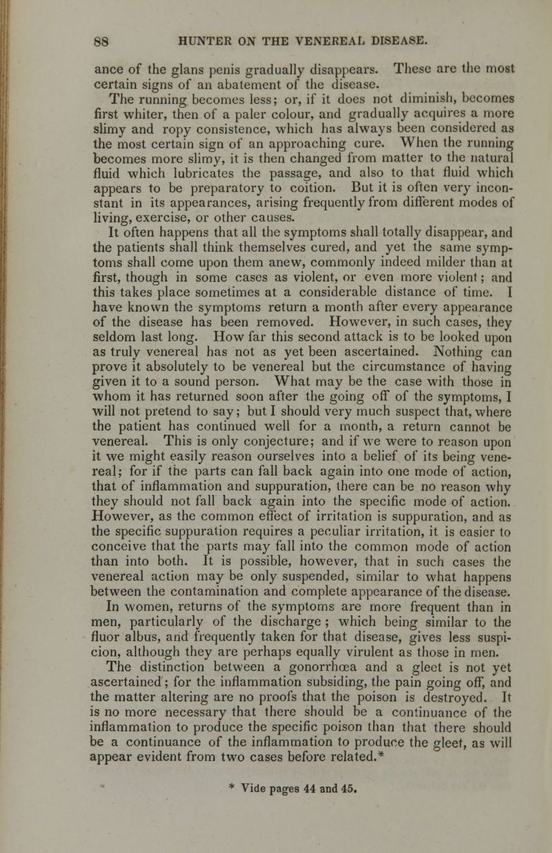 ance of the glans penis gradually disappears. These are the most certain signs of an abatement of the disease. The running becomes less; or, if it does not diminish, becomes first whiter, then of a paler colour, and gradually acquires a more slimy and ropy consistence, which has always been considered as the most certain sign of an approaching cure. When the running becomes more slimy, it is then changed from matter to the natural fluid which lubricates the passage, and also to that fluid which appears to be preparatory to coition. But it is often very incon- stant in its appearances, arising frequently from different modes of living, exercise, or other causes. It often happens that all the symptoms shall totally disappear, and the patients shall think themselves cured, and yet the same symp- toms shall come upon them anew, commonly indeed milder than at first, though in some cases as violent, or even more violent; and this takes place sometimes at a considerable distance of time. I have known the symptoms return a month after every appearance of the disease has been removed. However, in such cases, they seldom last long. How far this second attack is to be looked upon as truly venereal has not as yet been ascertained. Nothing can prove it absolutely to be venereal but the circumstance of having given it to a sound person. What may be the case with those in whom it has returned soon after the going off of the symptoms, I will not pretend to say; but I should very much suspect that, where the patient has continued well for a month, a return cannot be venereal. This is only conjecture; and if we were to reason upon it we might easily reason ourselves into a belief of its being vene- real; for if the parts can fall back again into one mode of action, that of inflammation and suppuration, there can be no reason why they should not fall back again into the specific mode of action. However, as the common effect of irritation is suppuration, and as the specific suppuration requires a peculiar irritation, it is easier to conceive that the parts may fall into the common mode of action than into both. It is possible, however, that in such cases the venereal action may be only suspended, similar to what happens between the contamination and complete appearance of the disease. In women, returns of the symptoms are more frequent than in men, particularly of the discharge ; which being similar to the fluor albus, and frequently taken for that disease, gives less suspi- cion, although they are perhaps equally virulent as those in men. The distinction between a gonorrhoea and a gleet is not yet ascertained; for the inflammation subsiding, the pain going off, and the matter altering are no proofs that the poison is destroyed. It is no more necessary that there should be a continuance of the inflammation to produce the specific poison than that there should be a continuance of the inflammation to produce the gleet, as will appear evident from two cases before related.* * Vide pages 44 and 45.
