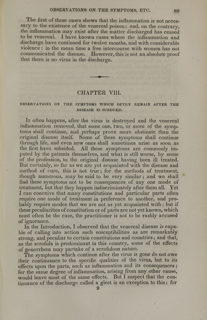 The first of these cases shows that the inflammation is not neces- sary to the existence of the venereal poison; and, on the contrary, the inflammation may exist after the matter discharged has ceased to be venereal. I have known cases where the inflammation and discharge have continued for twelve months, and with considerable violence : in the mean time a free intercourse with women has not communicated the disease. However, this is not an absolute proof that there is no virus in the discharge. CHAPTER VIII. OBSERVATIONS ON THE SYMPTOMS WHICH OFTEN REMAIN AFTER THE DISEASE IS SUBDUED. It often happens, after the virus is destroyed and the venereal inflammation removed, that some one, two, or more of the symp- toms shall continue, and perhaps prove more obstinate than the original disease itself. Some of these symptoms shall continue through life, and even new ones shall sometimes arise as soon as the first have subsided. All these symptoms are commonly im- puted by the patients themselves, and what is still worse, by some of the profession, to the original disease having been ill treated. But certainly, so far as we are yet acquainted with the disease and method of cure, this is not true; for the methods of treatment, though numerous, may be said to be very similar; and we shall find these symptoms not to be consequences of any one mode of treatment, but that they happen indiscriminately after them all. Yet I can conceive that many constitutions and particular parts often require one mode of treatment in preference to another, and pro- bably require modes that we are not as yet acquainted with; but if these peculiarities of constitution or of parts are not yet known, which must often be the case, the practitioner is not to be rashly accused of ignorance. In the Introduction, I observed that the venereal disease is capa- ble of calling into action such susceptibilities as are remarkably strong, and peculiar to certain constitutions and countries; and that, as the scrofula is predominant in this country, some of the effects of gonorrhoea may partake of a scrofulous nature. The symptoms which continue after the virus is gone do not owe their continuance to the specific qualities of the virus, but to its effects upon the parts, such as inflammation and its consequences; for the same degree of inflammation, arising from any other cause, would leave most of the same effects. But I suspect that the con- tinuance of the discharge called a gleet is an exception to this; for 9