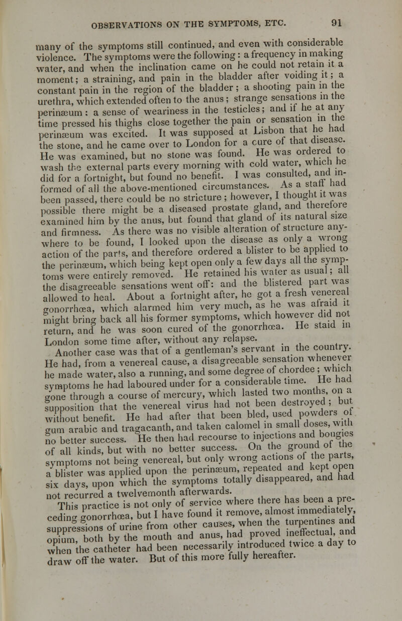 many of the symptoms still continued, and even with considerable violence. The*symPtoms were the following: a frequency in making water, and when the inclination came on he could not retain it a moment; a straining, and pain in the bladder after voiding it; a constant pain in the region of the bladder ; a shooting pain in he urethra, which extended often to the anus; strange sensations in the perinseum : a sense of weariness in the testicles; and it he at am, time pressed his thighs close together the pain or sensation in the perinseum was excited. It was supposed at Lisbon that he had the stone, and he came over to London for a cure of that disease. He was examined, but no stone was found. He was ordered to wash the external parts every morning with cold water, whicn ne did for a fortnight, but found no benefit. I was consulted, and in- formed of all the above-mentioned circumstances. As a start naa been passed, there could be no stricture ; however, I thought it was possible there might be a diseased prostate gland, and hereioie examined him by the anus, but found that gland of its natural size and firmness. As there was no visible alteration of structure any- where to be found, I looked upon the disease as only a wrong action of the parts, and therefore ordered a blister to be applied to the perinseum, which being kept open only a few days all the symp- toms were entirely removed. He retained his water as usua ; all the disagreeable sensations went off: and the blistered part was allowed to heal. About a fortnight after, he got a fresh venerea gonorrhoea, which alarmed him very much, as he was airaid i mio-ht bring back all his former symptoms, which however did not return, and he was soon cured of the gonorrhoea. He staid in London some time after, without any relapse. Another case was that of a gentleman's servant in the country. He had, from a venereal cause, a disagreeable sensation whenever he made water, also a running, and some degree of chordee ; which symptoms he had laboured under for a considerable time. He had gone through a course of mercury, which lasted two months, on a supposition that the venereal virus had not been destroyed but without benefit. He had after that been bled, used powders of gum arable and tragacanth, and taken calomel in small doses, w£ no better success. He then had recourse t^^^^^^lhe of all kinds, but with no better success. On the gio^doith symptoms not being venereal, but only wrong actions of the pai ts a blter was applied upon the perinseum, repeated and kept open six days, uponwhich the symptoms totally disappeared, and had not recurred a twelvemonth afterwards. This practice is not only of service where there has been a pre- ceding Gonorrhoea, but I have found it remove, almost immediately TutmesfZ of ur ne from other causes, when the turpentines and opium both by the mouth and anus, had proved ineffectual, and 3 n iheTatheyter had been necessarily introduced twice a day to draw off the water. But of this more fully hereafter.