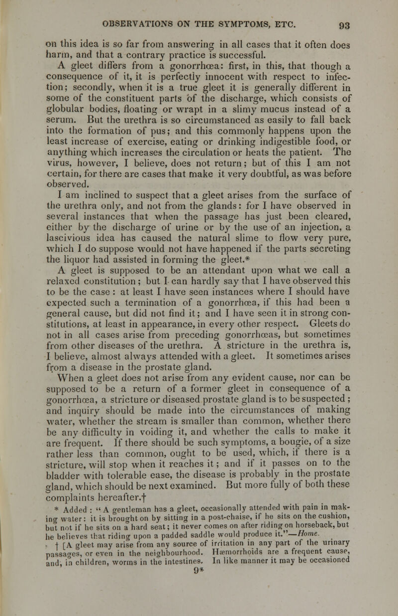 on this idea is so far from answering in all cases that it often does harm, and that a contrary practice is successful. A gleet differs from a gonorrhoea: first, in this, that though a consequence of it, it is perfectly innocent with respect to infec- tion ; secondly, when it is a true gleet it is generally different in some of the constituent parts of the discharge, which consists of globular bodies, floating or wrapt in a slimy mucus instead of a serum. But the urethra is so circumstanced as easily to fall back into the formation of pus; and this commonly happens upon the least increase of exercise, eating or drinking indigestible food, or anything which increases the circulation or heats the patient. The virus, however, I believe, does not return; but of this I am not certain, for there are cases that make it very doubtful, as was before observed. I am inclined to suspect that a gleet arises from the surface of the urethra only, and not from the glands: for I have observed in several instances that when the passage has just been cleared, either by the discharge of urine or by the use of an injection, a lascivious idea has caused the natural slime to flow very pure, which I do suppose would not have happened if the parts secreting the liquor had assisted in forming the gleet.* A gleet is supposed to be an attendant upon what we call a relaxed constitution ; but I can hardly say that I have observed this to be the case : at least I have seen instances where I should have expected such a termination of a gonorrhoea, if this had been a general cause, but did not find it; and I have seen it in strong con- stitutions, at least in appearance, in every other respect. Gleets do not in all cases arise from preceding gonorrhoeas, but sometimes from other diseases of the urethra. A stricture in the urethra is, I believe, almost always attended with a gleet. It sometimes arises from a disease in the prostate gland. When a gleet does not arise from any evident cause, nor can be supposed to be a return of a former gleet in consequence of a gonorrhoea, a stricture or diseased prostate gland is to be suspected ; and inquiry should be made into the circumstances of making water, whether the stream is smaller than common, whether there be any difficulty in voiding it, and whether the calls to make it are frequent. If there should be such symptoms, a bougie, of a size rather less than common, ought to be used, which, if there is a stricture, will stop when it reaches it; and if it passes on to the bladder with tolerable ease, the disease is probably in the prostate gland, which should be next examined. But more fully of both these complaints hereafter.f * Added : A gentleman has a gleet, occasionally attended with pain in mak- ing water: it is brought on by sitting in a post-chaise, if he sits on the cushion, bul not if he sits on a hard seat; it never comes on after riding on horseback, but he believes that riding upon a padded saddle would produce it.—Home. - I [A gleet may arise from any source of irritation in any part of the urinary passages, or even in the neighbourhood. Hemorrhoids are a frequent cause, and, in children, worms in the intestines. In like manner it may be occasioned 9*