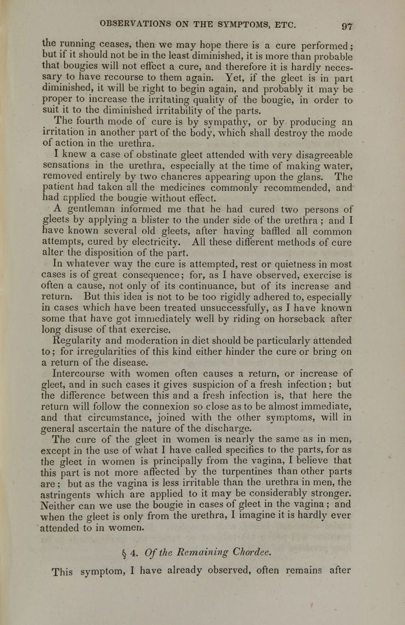 the running ceases, then we may hope there is a cure performed; but if it should not be in the least diminished, it is more than probable that bougies will not effect a cure, and therefore it is hardly neces- sary to have recourse to them again. Yet, if the gleet is in part diminished, it will be right to begin again, and probably it may be proper to increase the irritating quality of the bougie, in order to suit it to the diminished irritability of the parts. The fourth mode of cure is by sympathy, or by producing an irritation in another part of the body, which shall destroy the mode of action in the urethra. I knew a case of obstinate gleet attended with very disagreeable sensations in the urethra, especially at the time of making water, removed entirely by two chancres appearing upon the glans. The patient had taken all the medicines commonly recommended, and had applied the bougie without effect. A gentleman informed me that he had cured two persons of gleets by applying a blister to the under side of the urethra ; and I have known several old gleets, after having baffled all common attempts, cured by electricity. All these different methods of cure alter the disposition of the part. In whatever way the cure is attempted, rest or quietness in most cases is of great consequence; for, as I have observed, exercise is often a cause, not only of its continuance, but of its increase and return. But this idea is not to be too rigidly adhered to, especially in cases which have been treated unsuccessfully, as I have known some that have got immediately well by riding on horseback after long disuse of that exercise. Regularity and moderation in diet should be particularly attended to; for irregularities of this kind either hinder the cure or bring on a return of the disease. Intercourse with women often causes a return, or increase of gleet, and in such cases it gives suspicion of a fresh infection; but the difference between this and a fresh infection is, that here the return will follow the connexion so close as to be almost immediate, and that circumstance, joined with the other symptoms, will in general ascertain the nature of the discharge. The cure of the gleet in women is nearly the same as in men, except in the use of what I have called specifics to the parts, for as the gleet in women is principally from the vagina, I believe that this part is not more affected by the turpentines than other parts are ; but as the vagina is less irritable than the urethra in men, the astringents which are applied to it may be considerably stronger. Neither can we use the bougie in cases of gleet in the vagina; and when the gleet is only from the urethra, I imagine it is hardly ever attended to in women. § 4. Of the Remaining Chordee. This symptom, I have already observed, often remains after