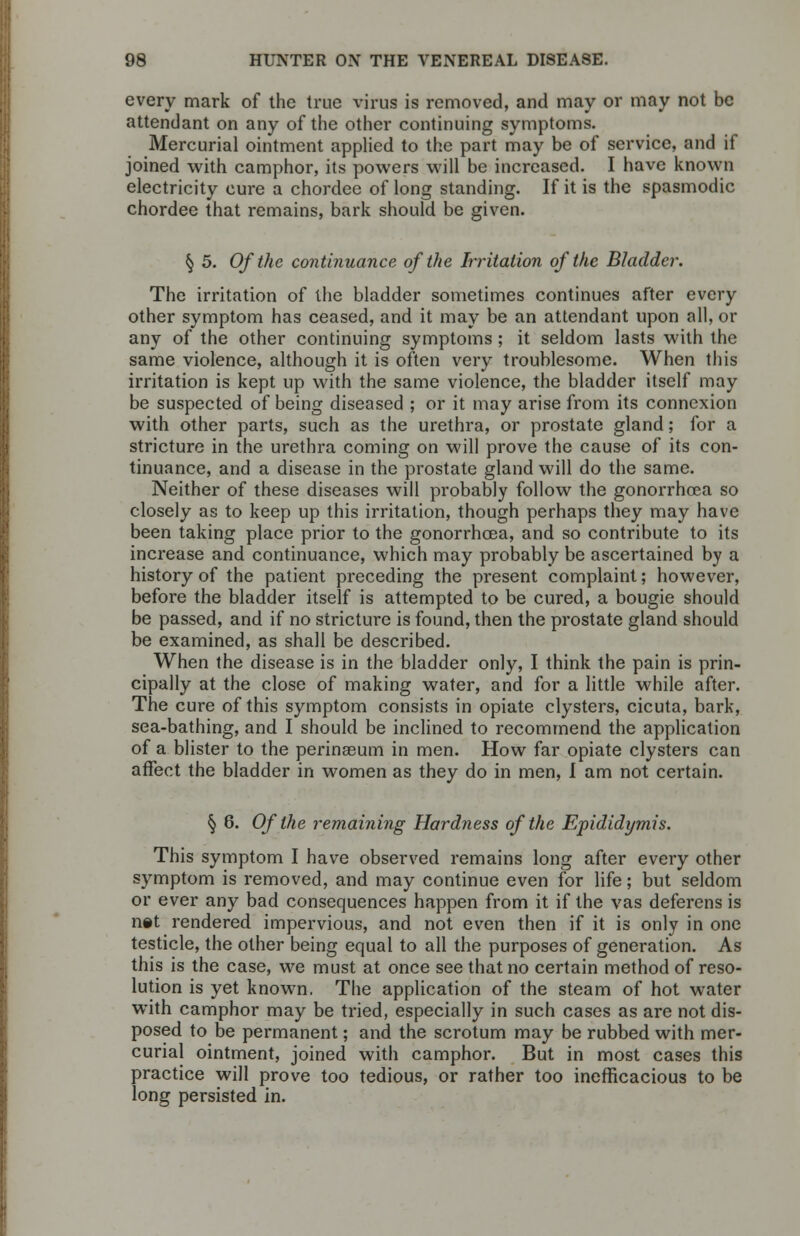 every mark of the true virus is removed, and may or may not be attendant on any of the other continuing symptoms. Mercurial ointment applied to the part may be of service, and if joined with camphor, its powers will be increased. I have known electricity cure a chordec of long standing. If it is the spasmodic chordee that remains, bark should be given. § 5. Of the continuance of the Irritation of the Bladder. The irritation of the bladder sometimes continues after every other symptom has ceased, and it may be an attendant upon all, or any of the other continuing symptoms ; it seldom lasts with the same violence, although it is often very troublesome. When this irritation is kept up with the same violence, the bladder itself may be suspected of being diseased ; or it may arise from its connexion with other parts, such as the urethra, or prostate gland; for a stricture in the urethra coming on will prove the cause of its con- tinuance, and a disease in the prostate gland will do the same. Neither of these diseases will probably follow the gonorrhoea so closely as to keep up this irritation, though perhaps they may have been taking place prior to the gonorrhoea, and so contribute to its increase and continuance, which may probably be ascertained by a history of the patient preceding the present complaint; however, before the bladder itself is attempted to be cured, a bougie should be passed, and if no stricture is found, then the prostate gland should be examined, as shall be described. When the disease is in the bladder only, I think the pain is prin- cipally at the close of making water, and for a little while after. The cure of this symptom consists in opiate clysters, cicuta, bark, sea-bathing, and I should be inclined to recommend the application of a blister to the perinaeum in men. How far opiate clysters can affect the bladder in women as they do in men, I am not certain. § 6. Of the remaining Hardness of the Epididymis. This symptom I have observed remains long after every other symptom is removed, and may continue even for life; but seldom or ever any bad consequences happen from it if the vas deferens is net rendered impervious, and not even then if it is only in one testicle, the other being equal to all the purposes of generation. As this is the case, we must at once see that no certain method of reso- lution is yet known. The application of the steam of hot water with camphor may be tried, especially in such cases as are not dis- posed to be permanent; and the scrotum may be rubbed with mer- curial ointment, joined with camphor. But in most cases this practice will prove too tedious, or rather too inefficacious to be long persisted in.