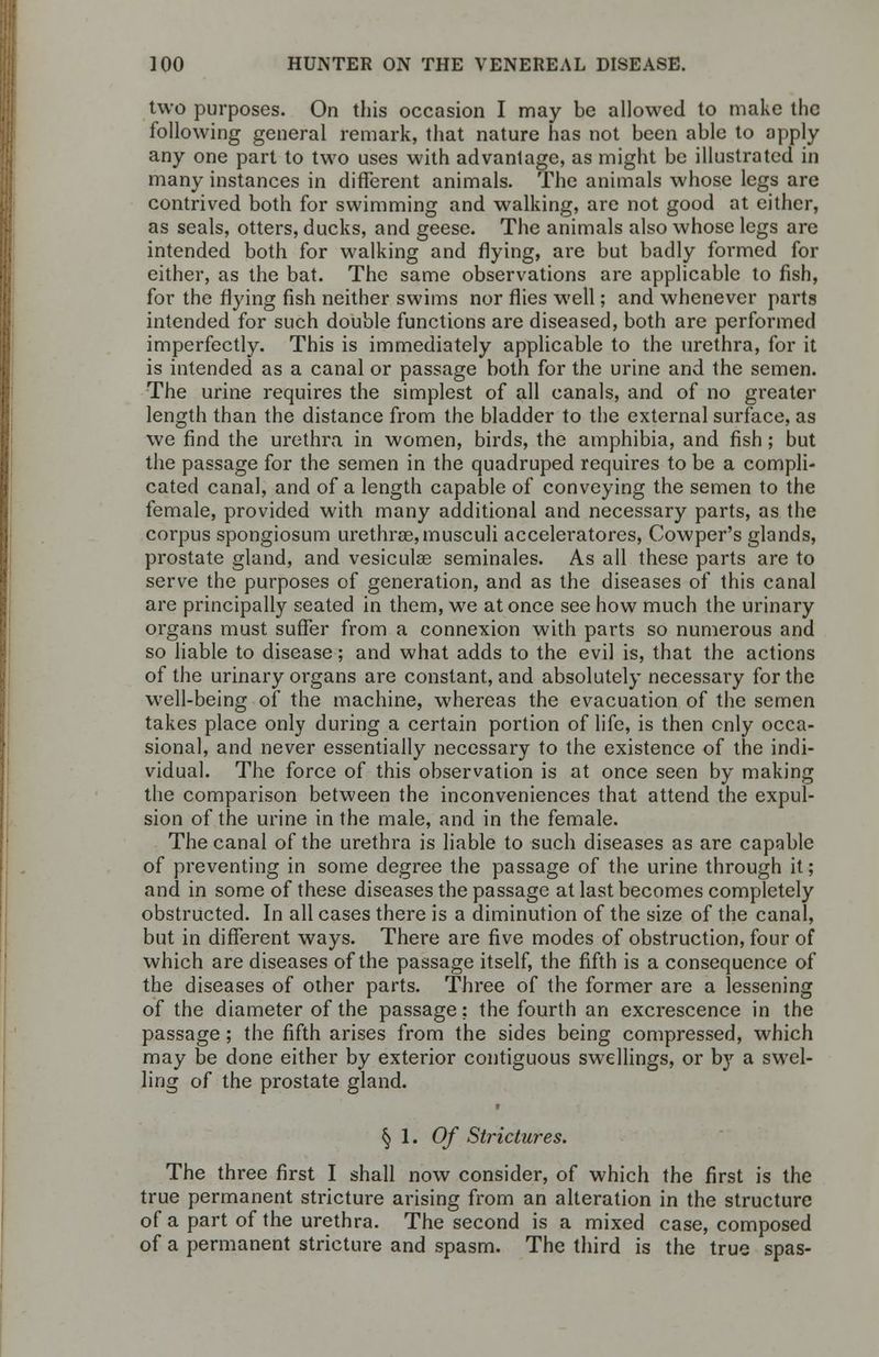two purposes. On this occasion I may be allowed to make the following general remark, that nature has not been able to apply- any one part to two uses with advantage, as might be illustrated in many instances in different animals. The animals whose legs are contrived both for swimming and walking, are not good at either, as seals, otters, ducks, and geese. The animals also whose legs are intended both for walking and flying, are but badly formed for either, as the bat. The same observations are applicable to fish, for the flying fish neither swims nor flies well; and whenever parts intended for such double functions are diseased, both are performed imperfectly. This is immediately applicable to the urethra, for it is intended as a canal or passage both for the urine and the semen. The urine requires the simplest of all canals, and of no greater length than the distance from the bladder to the external surface, as we find the urethra in women, birds, the amphibia, and fish ; but the passage for the semen in the quadruped requires to be a compli- cated canal, and of a length capable of conveying the semen to the female, provided with many additional and necessary parts, as the corpus spongiosum urethras, musculi acceleratores, Cowper's glands, prostate gland, and vesiculas seminales. As all these parts are to serve the purposes of generation, and as the diseases of this canal are principally seated in them, we at once see how much the urinary organs must suffer from a connexion with parts so numerous and so liable to disease; and what adds to the evil is, that the actions of the urinary organs are constant, and absolutely necessary for the well-being of the machine, whereas the evacuation of the semen takes place only during a certain portion of life, is then cnly occa- sional, and never essentially necessary to the existence of the indi- vidual. The force of this observation is at once seen by making the comparison between the inconveniences that attend the expul- sion of the urine in the male, and in the female. The canal of the urethra is liable to such diseases as are capable of preventing in some degree the passage of the urine through it; and in some of these diseases the passage at last becomes completely obstructed. In all cases there is a diminution of the size of the canal, but in different ways. There are five modes of obstruction, four of which are diseases of the passage itself, the fifth is a consequence of the diseases of other parts. Three of the former are a lessening of the diameter of the passage; the fourth an excrescence in the passage; the fifth arises from the sides being compressed, which may be done either by exterior contiguous swellings, or by a swel- ling of the prostate gland. § 1. Of Strictures. The three first I shall now consider, of which the first is the true permanent stricture arising from an alteration in the structure of a part of the urethra. The second is a mixed case, composed of a permanent stricture and spasm. The third is the true spas-