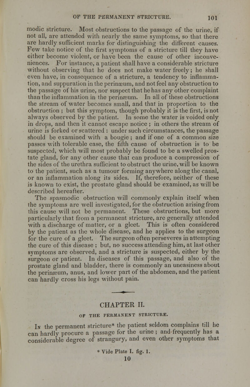 modic stricture. Most obstructions to the passage of the urine, if not all, are attended with nearly the same symptoms, so that there are hardly sufficient marks for distinguishing the different causes. Few take notice of the first symptoms of a stricture till they have either become violent, or have been the cause of other inconve- niences. For instance, a patient shall have a considerable stricture without observing that he does not make water freely; he shall even have, in consequence of a stricture, a tendency to inflamma- tion, and suppuration in the perinaeum, and not feel any obstruction to the passage of his urine, nor suspect that he has any other complaint than the inflammation in the perinaeum. In all of these obstructions the stream of water becomes small, and that in proportion to the obstruction ; but this symptom, though probably it is the first, is not always observed by the patient. In some the water is voided only in drops, and then it cannot escape notice ; in others the stream of urine is forked or scattered : under such circumstances, the passage should be examined with a bougie ; and if one of a common size passes with tolerable ease, the fifth cause of obstruction is to be suspected, which will most probably be found to be a swelled pros- tate gland, for any other cause that can produce a compression of the sides of the urethra sufficient to obstruct the urine, will be known to the patient, such as a tumour forming anywhere along the canal, or an inflammation along its sides. If, therefore, neither of these is known to exist, the prostate gland should be examined, as will be described hereafter. The spasmodic obstruction will commonly explain itself when the symptoms are well investigated, for the obstruction arising from this cause will not be permanent. These obstructions, but more particularly that from a permanent stricture, are generally attended with a discharge of matter, or a gleet. This is often considered by the patient as the whole disease, and he applies to the surgeon for the cure of a gleet. The surgeon often perseveres in attempting the cure of this disease ; but, no success attending him, at last other symptoms are observed, and a stricture is suspected, either by the surgeon or patient. In diseases of this passage, and also of the prostate gland and bladder, there is commonly an uneasiness about the perinaeum, anus, and lower part of the abdomen, and the patient can hardly cross his legs without pain. CHAPTER II. Or THE PERMANENT STRICTURE. In the permanent stricture* the patient seldom complains till he can hardly procure a passage for the urine ; and frequently has a considerable degree of strangury, and even other symptoms that * Vide Plate I. fig. 1. 10