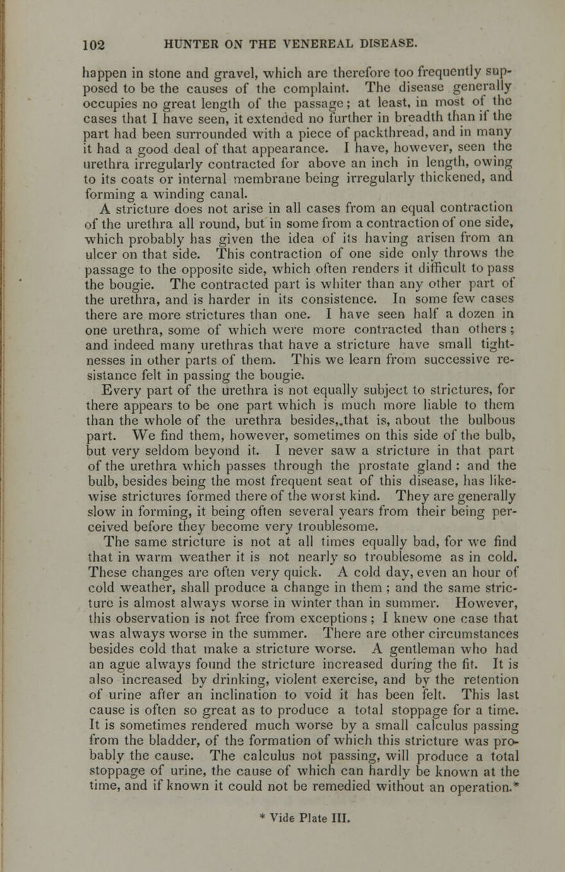 happen in stone and gravel, which arc therefore too frequently sup- posed to be the causes of the complaint. The disease generally occupies no great length of the passage; at least, in most of the cases that I have seen, it extended no further in breadth than if the part had been surrounded with a piece of packthread, and in many it had a good deal of that appearance. I have, however, seen the urethra irregularly contracted for above an inch in length, owing to its coats or internal membrane being irregularly thickened, and forming a winding canal. A stricture does not arise in all cases from an equal contraction of the urethra all round, but in some from a contraction of one side, which probably has given the idea of its having arisen from an ulcer on that side. This contraction of one side only throws the passage to the opposite side, which often renders it difficult to pass the bougie. The contracted part is whiter than any other part of the urethra, and is harder in its consistence. In some few cases there are more strictures than one. I have seen half a dozen in one urethra, some of which were more contracted than others; and indeed many urethras that have a stricture have small tight- nesses in other parts of them. This we learn from successive re- sistance felt in passing the bougie. Every part of the urethra is not equally subject to strictures, for there appears to be one part which is much more liable to them than the whole of the urethra besides,.that is, about the bulbous part. We find them, however, sometimes on this side of the bulb, but very seldom beyond it. I never saw a stricture in that part of the urethra which passes through the prostate gland: and the bulb, besides being the most frequent seat of this disease, has like- wise strictures formed there of the worst kind. They are generally slow in forming, it being often several years from their being per- ceived before they become very troublesome. The same stricture is not at all times equally bad, for we find that in warm weather it is not nearly so troublesome as in cold. These changes are often very quick. A cold day, even an hour of cold weather, shall produce a change in them ; and the same stric- ture is almost always worse in winter than in summer. However, this observation is not free from exceptions; I knew one case that was always worse in the summer. There are other circumstances besides cold that make a stricture worse. A gentleman who had an ague always found the stricture increased during the fit. It is also increased by drinking, violent exercise, and by the retention of urine after an inclination to void it has been felt. This last cause is often so great as to produce a total stoppage for a time. It is sometimes rendered much worse by a small calculus passing from the bladder, of the formation of which this stricture was pro- bably the cause. The calculus not passing, will produce a total stoppage of urine, the cause of which can hardly be known at the time, and if known it could not be remedied without an operation.* * Vide Plate III.