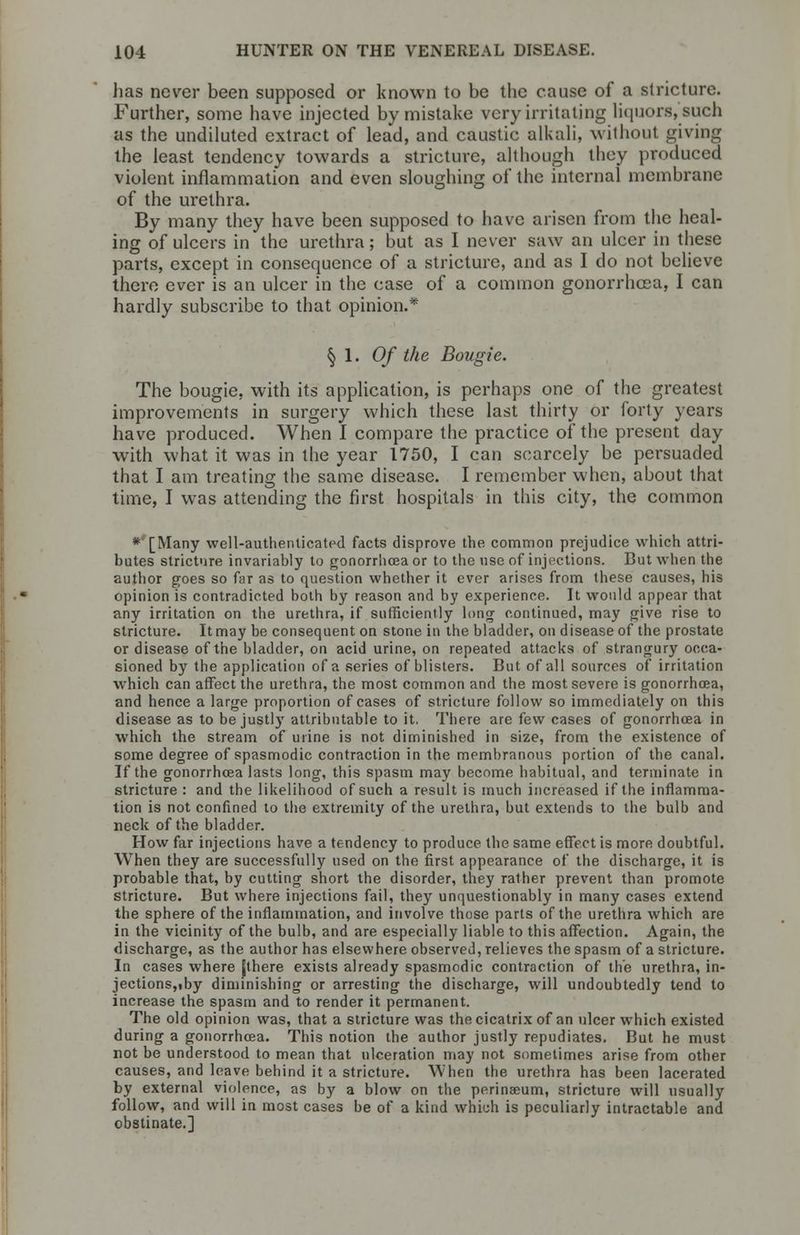lias never been supposed or known to be the cause of a stricture. Further, some have injected by mistake very irritating liquors,'such as the undiluted extract of lead, and caustic alkali, without giving the least tendency towards a stricture, although they produced violent inflammation and even sloughing of the internal membrane of the urethra. By many they have been supposed to have arisen from the heal- ing of ulcers in the urethra; but as I never saw an ulcer in these parts, except in consequence of a stricture, and as I do not believe there ever is an ulcer in the case of a common gonorrhoea, I can hardly subscribe to that opinion.* §1.0/ the Bougie. The bougie, with its application, is perhaps one of the greatest improvements in surgery which these last thirty or forty years have produced. When I compare the practice of the present day with what it was in the year 1750, I can scarcely be persuaded that I am treating the same disease. I remember when, about that time, I was attending the first hospitals in this city, the common *'[Many well-authenticated facts disprove the common prejudice which attri- butes stricture invariably to gonorrhoea or to the use of injections. But when the author goes so far as to question whether it ever arises from these causes, his opinion is contradicted both by reason and by experience. It would appear that any irritation on the urethra, if sufficiently long continued, may give rise to stricture. It may be consequent on stone in the bladder, on disease of the prostate or disease of the bladder, on acid urine, on repeated attacks of strangury occa- sioned by the application of a series of blisters. But of all sources of irritation which can affect the urethra, the most common and the most severe is gonorrhoea, and hence a large proportion of cases of stricture follow so immediately on this disease as to be justly attributable to it. There are few cases of gonorrhoea in which the stream of urine is not diminished in size, from the existence of some degree of spasmodic contraction in the membranous portion of the canal. If the gonorrhoea lasts long, this spasm may become habitual, and terminate in stricture : and the likelihood of such a result is much increased if the inflamma- tion is not confined to the extremity of the urethra, but extends to the bulb and neck of the bladder. How far injections have a tendency to produce the same effect is more doubtful. When they are successfully used on the first appearance of the discharge, it is probable that, by cutting short the disorder, they rather prevent than promote stricture. But where injections fail, they unquestionably in many cases extend the sphere of the inflammation, and involve those parts of the urethra which are in the vicinity of the bulb, and are especially liable to this affection. Again, the discharge, as the author has elsewhere observed, relieves the spasm of a stricture. In cases where [there exists already spasmodic contraction of the urethra, in- jections, tby diminishing or arresting the discharge, will undoubtedly tend to increase the spasm and to render it permanent. The old opinion was, that a stricture was the cicatrix of an ulcer which existed during a gonorrhoea. This notion the author justly repudiates. But he must not be understood to mean that ulceration may not sometimes arise from other causes, and leave behind it a stricture. When the urethra has been lacerated by external violence, as by a blow on the perinseum, stricture will usually follow, and will in most cases be of a kind which is peculiarly intractable and obstinate.]