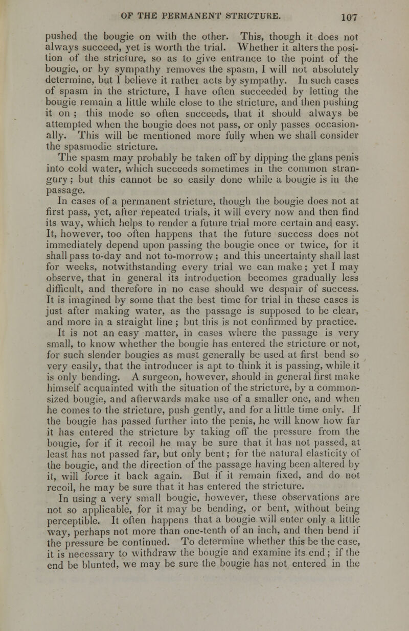 pushed the bougie on with the other. This, though it does not always succeed, yet is worth the trial. Whether it alters the posi- tion of the stricture, so as to give entrance to the point of the bougie, or by sympathy removes the spasm, I will not absolutely determine, but 1 believe it rather acts by sympathy. In such cases of spasm in the stricture, I have often succeeded by letting the bougie remain a little while close to the stricture, and then pushing it on ; this mode so often succeeds, that it should always be attempted when the bougie does not pass, or only passes occasion- ally. This will be mentioned more fully when we shall consider the spasmodic stricture. The spasm may probably be taken off by dipping the glans penis into cold water, which succeeds sometimes in the common stran- gury ; but this cannot be so easily done while a bougie is in the passage. In cases of a permanent stricture, though the bougie does not at first pass, yet, after repeated trials, it will every now and then find its way, which helps to render a future trial more certain and easy. It, however, too often happens that the future success does not immediately depend upon passing the bougie once or twice, for it shall pass to-day and not to-morrow; and this uncertainty shall last for weeks, notwithstanding every trial we can make; yet I may observe, that in general its introduction becomes gradually less difficult, and therefore in no case should we despair of success. It is imagined by some that the best time for trial in these cases is just after making water, as the passage is supposed to be clear, and more in a straight line ; but this is not confirmed by practice. It is not an easy matter, in cases where the passage is very small, to know whether the bougie has entered the stricture or not, for such slender bougies as must generally be used at first bend so very easily, that the introducer is apt to think it is passing, while it is only bending. A surgeon, however, should in general first make himself acquainted with the situation of the stricture, by a common- sized bougie, and afterwards make use of a smaller one, and when he comes to the stricture, push gently, and for a little time only. If the bougie has passed further into the penis, he will know how far it has entered the stricture by taking off the pressure from the bougie, for if it recoil he may be sure that it has not passed, at least has not passed far, but only bent; for the natural elasticity of the bougie, and the direction of the passage having been altered by it, will force it back again. But if it remain fixed, and do not recoil, he may be sure that it has entered the stricture. In using a very small bougie, however, these observations are not so applicable, for it may be bending, or bent, without being perceptible. It often happens that a bougie will enter only a little way, perhaps not more than one-tenth of an inch, and then bend if the pressure be continued. To determine whether this be the case, it is necessary to withdraw the bougie and examine its end; if the end be blunted, we may be sure the bougie has not entered in the