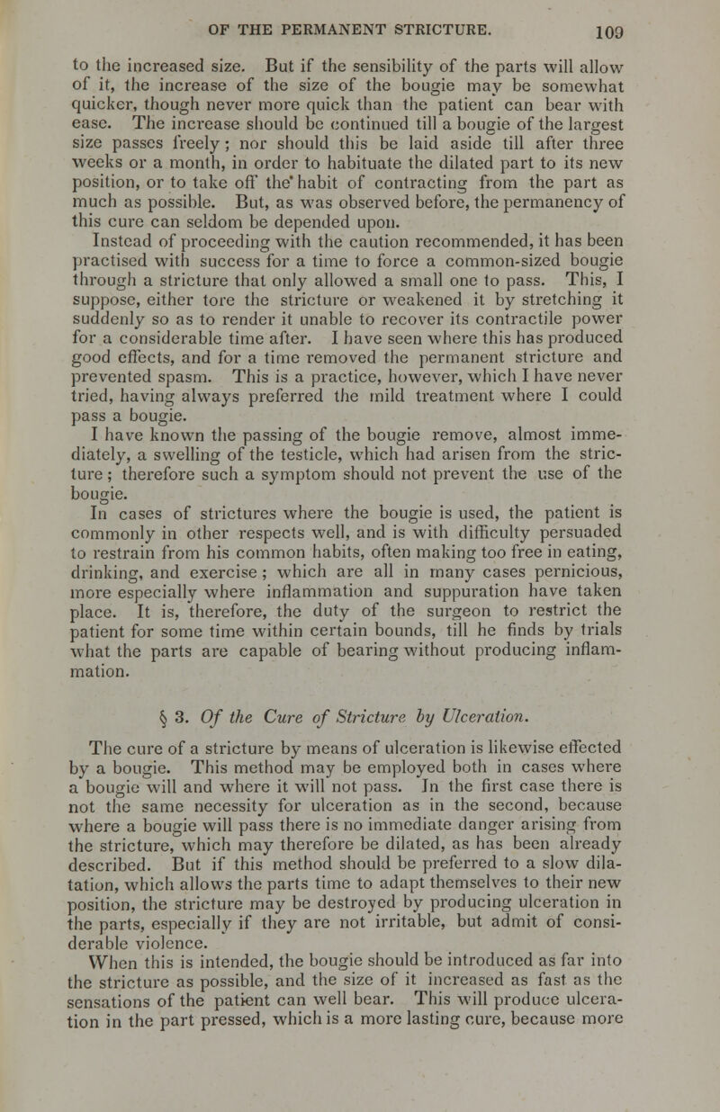 to the increased size. But if the sensibility of the parts will allow of it, the increase of the size of the bougie may be somewhat quicker, though never more quick than the patient can bear with ease. The increase should be continued till a bougie of the largest size passes freely; nor should this be laid aside till after three weeks or a month, in order to habituate the dilated part to its new position, or to take off the habit of contracting from the part as much as possible. But, as was observed before, the permanency of this cure can seldom be depended upon. Instead of proceeding with the caution recommended, it has been practised with success for a time to force a common-sized bougie through a stricture that only allowed a small one to pass. This, I suppose, either tore the stricture or weakened it by stretching it suddenly so as to render it unable to recover its contractile power for a considerable time after. I have seen where this has produced good effects, and for a time removed the permanent stricture and prevented spasm. This is a practice, however, which I have never tried, having always preferred the mild treatment where I could pass a bougie. I have known the passing of the bougie remove, almost imme- diately, a swelling of the testicle, which had arisen from the stric- ture ; therefore such a symptom should not prevent the use of the bougie. In cases of strictures where the bougie is used, the patient is commonly in other respects well, and is with difficulty persuaded to restrain from his common habits, often making too free in eating, drinking, and exercise ; which are all in many cases pernicious, more especially where inflammation and suppuration have taken place. It is, therefore, the duty of the surgeon to restrict the patient for some time within certain bounds, till he finds by trials what the parts are capable of bearing without producing inflam- mation. § 3. Of the Cure of Stricture by Ulceration. The cure of a stricture by means of ulceration is likewise effected by a bougie. This method may be employed both in cases where a bougie will and where it will not pass. In the first case there is not the same necessity for ulceration as in the second, because where a bougie will pass there is no immediate danger arising from the stricture, which may therefore be dilated, as has been already described. But if this method should be preferred to a slow dila- tation, which allows the parts time to adapt themselves to their new position, the stricture may be destroyed by producing ulceration in the parts, especially if they are not irritable, but admit of consi- derable violence. When this is intended, the bougie should be introduced as far into the stricture as possible, and the size of it increased as fast as the sensations of the patient can well bear. This will produce ulcera- tion in the part pressed, which is a more lasting cure, because more