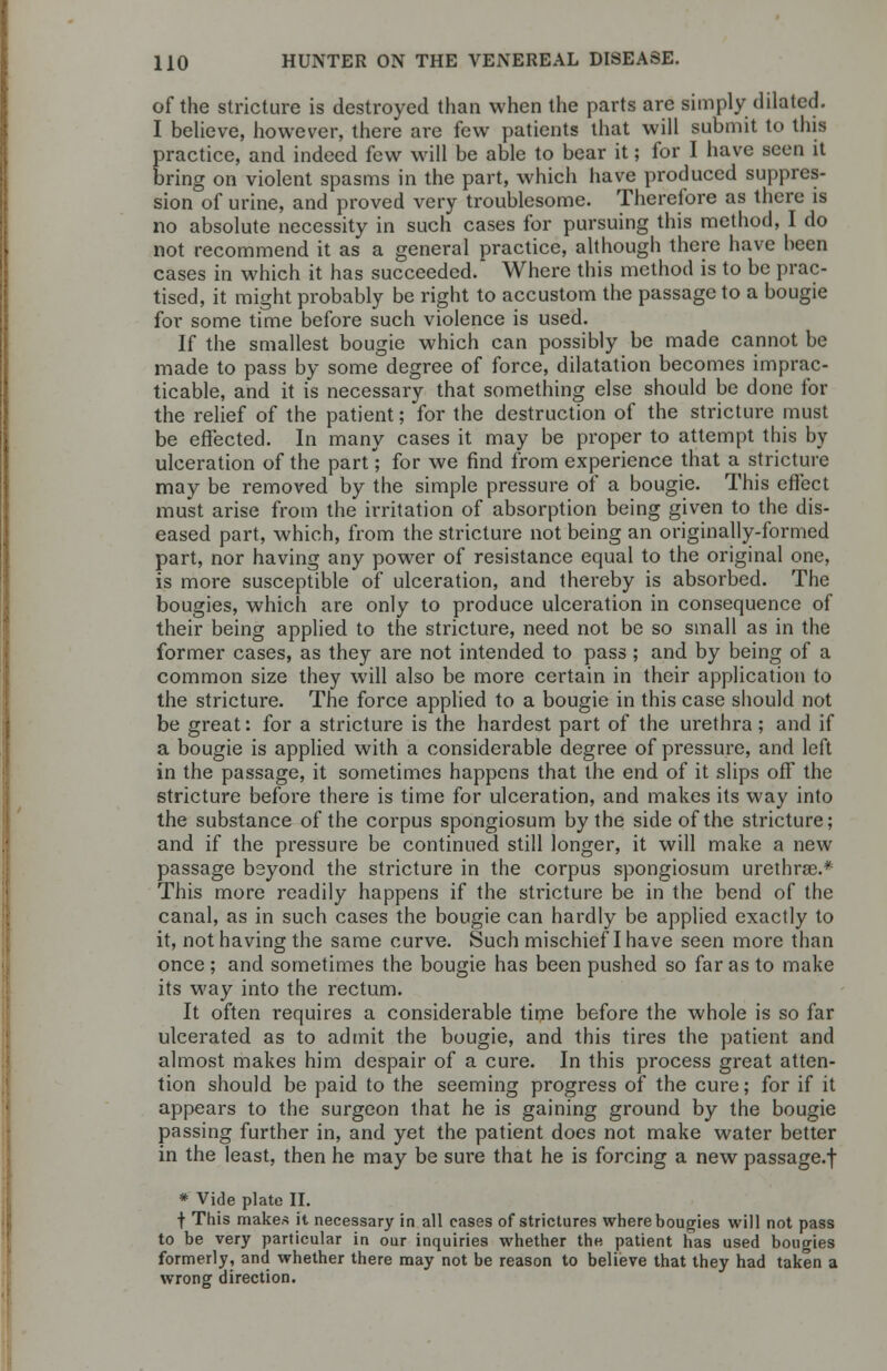 of the stricture is destroyed than when the parts are simply dilated. I believe, however, there are few patients that will submit to this practice, and indeed few will be able to bear it; for I have seen it bring on violent spasms in the part, which have produced suppres- sion of urine, and proved very troublesome. Therefore as there is no absolute necessity in such cases for pursuing this method, I do not recommend it as a general practice, although there have been cases in which it has succeeded. Where this method is to be prac- tised, it might probably be right to accustom the passage to a bougie for some time before such violence is used. If the smallest bougie which can possibly be made cannot be made to pass by some degree of force, dilatation becomes imprac- ticable, and it is necessary that something else should be done for the relief of the patient; for the destruction of the stricture must be effected. In many cases it may be proper to attempt this by ulceration of the part; for we find from experience that a stricture may be removed by the simple pressure of a bougie. This effect must arise from the irritation of absorption being given to the dis- eased part, which, from the stricture not being an originally-formed part, nor having any power of resistance equal to the original one, is more susceptible of ulceration, and thereby is absorbed. The bougies, which are only to produce ulceration in consequence of their being applied to the stricture, need not be so small as in the former cases, as they are not intended to pass ; and by being of a common size they will also be more certain in their application to the stricture. The force applied to a bougie in this case should not be great: for a stricture is the hardest part of the urethra ; and if a bougie is applied with a considerable degree of pressure, and left in the passage, it sometimes happens that the end of it slips off the stricture before there is time for ulceration, and makes its way into the substance of the corpus spongiosum by the side of the stricture; and if the pressure be continued still longer, it will make a new passage beyond the stricture in the corpus spongiosum urethral* This more readily happens if the stricture be in the bend of the canal, as in such cases the bougie can hardly be applied exactly to it, not having the same curve. Such mischief I have seen more than once ; and sometimes the bougie has been pushed so far as to make its way into the rectum. It often requires a considerable time before the whole is so far ulcerated as to admit the bougie, and this tires the patient and almost makes him despair of a cure. In this process great atten- tion should be paid to the seeming progress of the cure; for if it appears to the surgeon that he is gaining ground by the bougie passing further in, and yet the patient does not make water better in the least, then he may be sure that he is forcing a new passage-! * Vide plate II. •f- This makes it necessary in all cases of strictures where bougies will not pass to be very particular in our inquiries whether the patient has used bougies formerly, and whether there may not be reason to believe that they had taken a wrong direction.