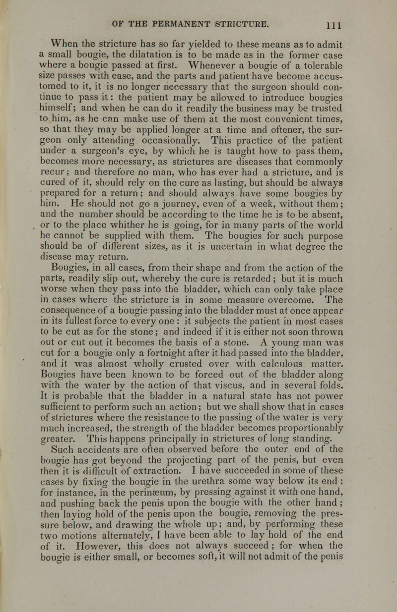 When the stricture has so far yielded to these means as to admit a small bougie, the dilatation is to be made as in the former case where a bougie passed at first. Whenever a bougie of a tolerable size passes with ease, and the parts and patient have become accus- tomed to it, it is no longer necessary that the surgeon should con- tinue to pass it: the patient may be allowed to introduce bougies himself; and when he can do it readily the business may be trusted to him, as he can make use of them at the most convenient times, so that they may be applied longer at a time and oftener, the sur- geon only attending occasionally. This practice of the patient under a surgeon's eye, by which he is taught how to pass them, becomes more necessary, as strictures are diseases that commonly recur; and therefore no man, who has ever had a stricture, and is cured of it, should rely on the cure as lasting, but should be always prepared for a return; and should always have some bougies by him. He should not go a journey, even of a week, without them; and the number should be according to the time he is to be absent, or to the place whither he is going, for in many parts of the world he cannot be supplied with them. The bougies for such purpose should be of different sizes, as it is uncertain in what degree the disease may return. Bougies, in all cases, from their shape and from the action of the parts, readily slip out, whereby the cure is retarded ; but it is much worse when they pass into the bladder, which can only take place in cases where the stricture is in some measure overcome. The consequence of a bougie passing into the bladder must at once appear in its fullest force to every one : it subjects the patient in most cases to be cut as for the stone; and indeed if it is either not soon thrown out or cut out it becomes the basis of a stone. A young man was cut for a bougie only a fortnight after it had passed into the bladder, and it was almost wholly crusted over with calculous matter. Bougies have been known to be forced out of the bladder along with the water by the action of that viscus, and in several folds. It is probable that the bladder in a natural state has not power sufficient to perform such an action; but we shall show that in cases of strictures where the resistance to the passing of the water is very much increased, the strength of the bladder becomes proportionably greater. This happens principally in strictures of long standing. Such accidents are often observed before the outer end of the bougie has got beyond the projecting part of the penis, but even then it is difficult of extraction. I have succeeded in some of these cases by fixing the bougie in the urethra some way below its end : for instance, in the perinasum, by pressing against it with one hand, and pushing back the penis upon the bougie with the other hand; then laying hold of the penis upon the bougie, removing the pres- sure below, and drawing the whole up; and, by performing these two motions alternately, I have been able to lay hold of the end of it. However, this does not always succeed ; for when the bougie is either small, or becomes soft, it will not admit of the penis