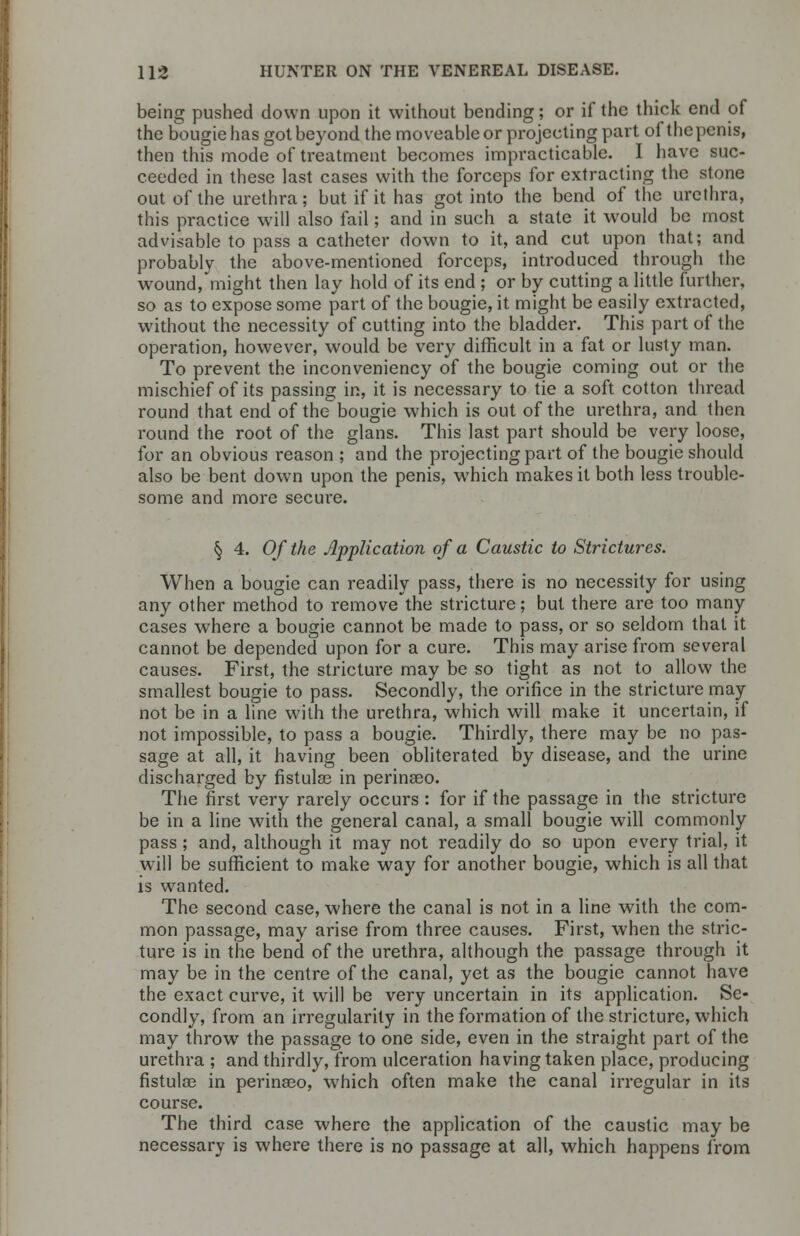 being pushed down upon it without bending; or if the thick end of the bougie has got beyond the moveable or projecting part of the penis, then this mode of treatment becomes impracticable. I have suc- ceeded in these last cases with the forceps for extracting the stone out of the urethra; but if it has got into the bend of the urethra, this practice will also fail; and in such a state it would be most advisable to pass a catheter down to it, and cut upon that; and probably the above-mentioned forceps, introduced through the wound, might then lay hold of its end ; or by cutting a little further, so as to expose some part of the bougie, it might be easily extracted, without the necessity of cutting into the bladder. This part of the operation, however, would be very difficult in a fat or lusty man. To prevent the inconveniency of the bougie coming out or the mischief of its passing in, it is necessary to tie a soft cotton thread round that end of the bougie which is out of the urethra, and then round the root of the glans. This last part should be very loose, for an obvious reason ; and the projecting part of the bougie should also be bent down upon the penis, which makes it both less trouble- some and more secure. § 4. Of the Application of a Caustic to Strictures. When a bougie can readily pass, there is no necessity for using any other method to remove the stricture; but there are too many cases where a bougie cannot be made to pass, or so seldom that it cannot be depended upon for a cure. This may arise from several causes. First, the stricture may be so tight as not to allow the smallest bougie to pass. Secondly, the orifice in the stricture may not be in a line with the urethra, which will make it uncertain, if not impossible, to pass a bougie. Thirdly, there may be no pas- sage at all, it having been obliterated by disease, and the urine discharged by fistulas in perinseo. The first very rarely occurs : for if the passage in the stricture be in a line with the general canal, a small bougie will commonly pass ; and, although it may not readily do so upon every trial, it will be sufficient to make way for another bougie, which is all that is wanted. The second case, where the canal is not in a line with the com- mon passage, may arise from three causes. First, when the stric- ture is in the bend of the urethra, although the passage through it may be in the centre of the canal, yet as the bougie cannot have the exact curve, it will be very uncertain in its application. Se- condly, from an irregularity in the formation of the stricture, which may throw7 the passage to one side, even in the straight part of the urethra ; and thirdly, from ulceration having taken place, producing fistulas in perinseo, which often make the canal irregular in its course. The third case where the application of the caustic may be necessary is where there is no passage at all, which happens from