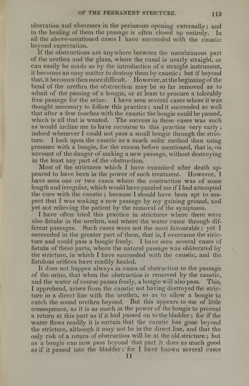 ulceration and abscesses in the perinasum opening externally; and in the healing of them the passage is often closed up entirely. In all the above-mentioned cases I have succeeded with the caustic beyond expectation. If the obstructions are anywhere between the membranous part of the urethra and the glans, where the canal is nearly straight, or can easily be made so by the introduction of a straight instrument, it becomes an easy matter to destroy them by caustic; but if beyond that, it becomes then more difficult. However, at the beginning of the bend of the urethra the obstruction may be so far removed as to admit of the passing of a bougie, or at least to procure a tolerably free passage for the urine. I have seen several cases where it was thought necessary to follow this practice; and it succeeded so well that after a few touches with the caustic the bougie could be passed, which is all that is wanted. The success in these cases was such as would incline me to have recourse to this practice very early ; indeed whenever I could not pass a small bougie through the stric- ture. I look upon the caustic as a much safer method than using pressure with a bougie, for the reason before mentioned, that is, on account of the danger of making a new passage, without destroying in the least any part of the obstruction. Most of the strictures which I have examined after death ap- peared to have been in the power of such treatment. However, I have seen one or two cases where the contraction was of some length and irregular, which would have puzzled me if I had attempted the cure with the caustic ; because I should have been apt to sus- pect that I was making a new passage by my gaining ground, and yet not relieving the patient by the removal of the symptoms. I have often tried this practice in strictures where there were also fistula? in the urethra, and where the water came through dif- ferent passages. Such cases were not the most favourable ; yet I succeeded in the greater part of them, that is, I overcame the stric- ture and could pass a bougie freely. I have seen several cases of fistula? of these parts, where the natural passage was obliterated by the stricture, in which I have succeeded with the caustic, and the fistulous orifices have readily healed. It does not happen always in cases of obstruction to the passage of the urine, that when the obstruction is removed by the caustic, and the water of course passes freely, a bougie will also pass. This, I apprehend, arises from the caustic not having destroyed the stric- ture in a direct line with the urethra, so as to allow a bougie to catch the sound urethra beyond. But this appears to me of little consequence, as it is as much in the power of the bougie to prevent a return at this part as if it had passed on to the bladder; for if the water flows readily it is certain that the caustic has gone beyond the stricture, although it may not be in the direct line, and that the only risk of a return of obstruction will be at the old stricture ; but as a bougie can now pass beyond that part it does as much good as if it passed into the bladder; for I have known several cases